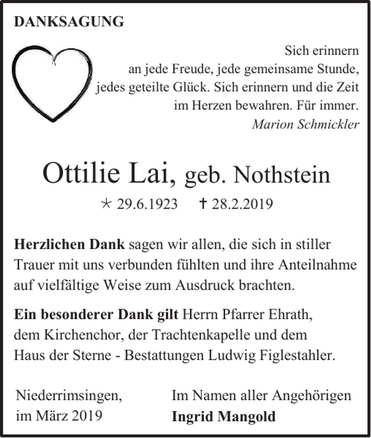 <p>DANKSAGUNG<br />Sich erinnern<br />an jede Freude, jede gemeinsame Stunde,<br />jedes geteilte Glück. Sich erinnern und die Zeit<br />im Herzen bewahren. Für immer.<br />Marion Schmickler</p><p>Ottilie Lai, geb. Nothstein<br /> 29.6.1923</p><p> 28.2.2019</p><p>Herzlichen Dank sagen wir allen, die sich in stiller<br />Trauer mit uns verbunden fühlten und ihre Anteilnahme<br />auf vielfältige Weise zum Ausdruck brachten.<br />Ein besonderer Dank gilt Herrn Pfarrer Ehrath,<br />dem Kirchenchor, der Trachtenkapelle und dem<br />Haus der Sterne - Bestattungen Ludwig Figlestahler.<br />Niederrimsingen,<br />im März 2019</p><p>Im Namen aller Angehörigen<br />Ingrid Mangold</p>