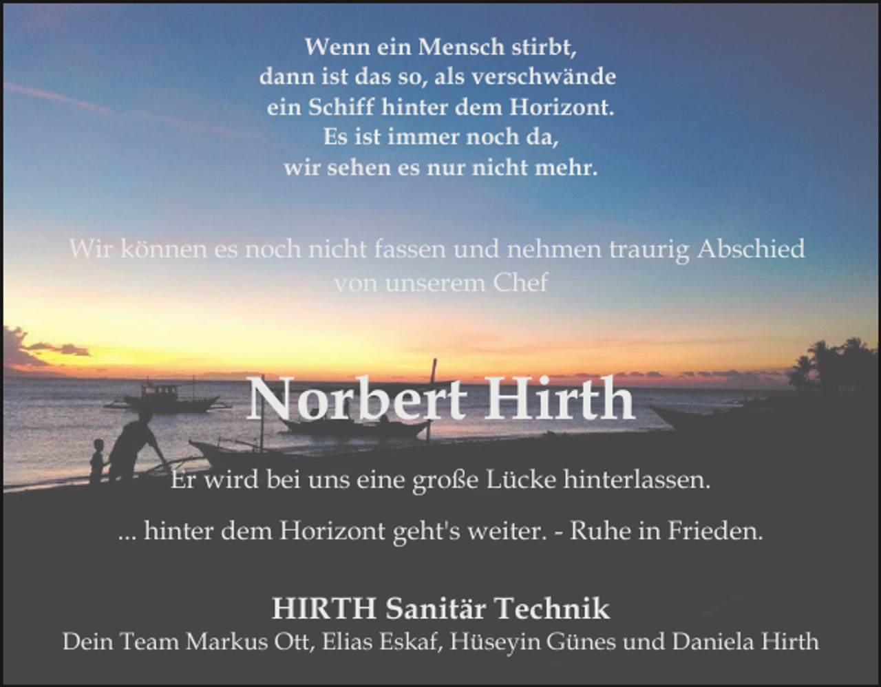 <p>Wenn ein Mensch stirbt,<br />dann ist das so, als verschwände<br />ein Schiff hinter dem Horizont.<br />Es ist immer noch da,<br />wir sehen es nur nicht mehr.</p><p>Wir können es noch nicht fassen und nehmen traurig Abschied<br />von unserem Chef</p><p>Norbert Hirth<br />Er wird bei uns eine große Lücke hinterlassen.<br />... hinter dem Horizont geht's weiter. - Ruhe in Frieden.</p><p>HIRTH Sanitär Technik<br />Dein Team Markus Ott, Elias Eskaf, Hüseyin Günes und Daniela Hirth</p>