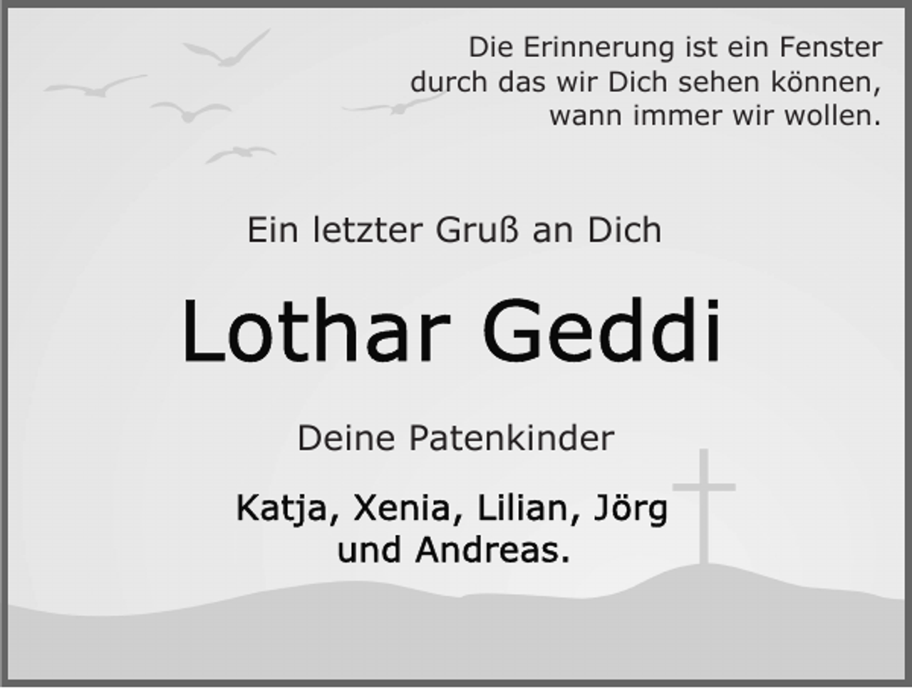 <p>Die Erinnerung ist ein Fenster<br />durch das wir Dich sehen können,<br />wann immer wir wollen.</p><p>Ein letzter Gruß an Dich</p><p>Deine Patenkinder</p>