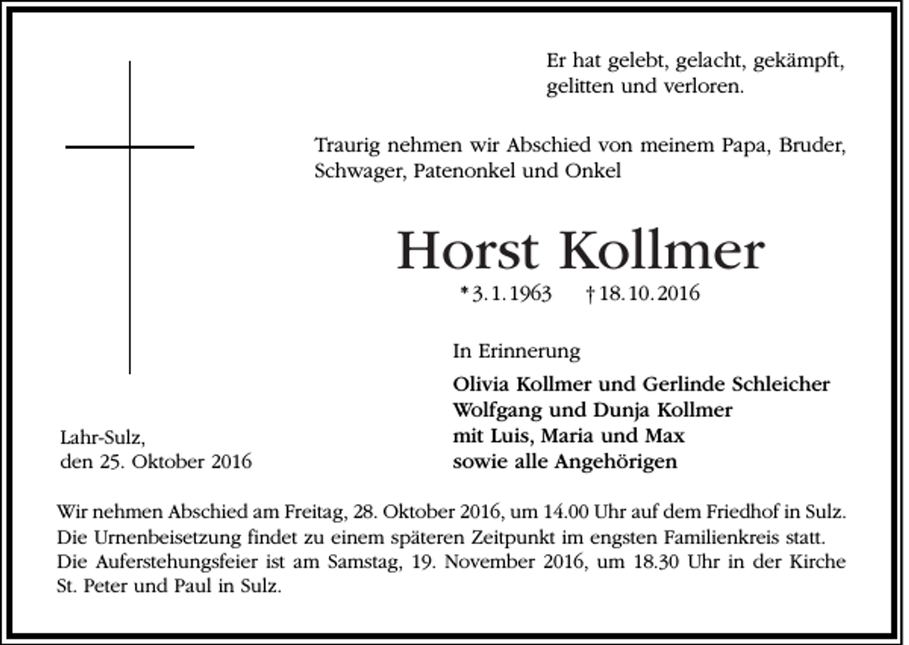 <p>Er hat gelebt, gelacht, gekämpft,<br />gelitten und verloren.<br />Traurig nehmen wir Abschied von meinem Papa, Bruder,<br />Schwager, Patenonkel und Onkel</p><p>Horst Kollmer<br />* 3.1.1963</p><p>Lahr-Sulz,<br />den 25. Oktober 2016</p><p>† 18.10.2016</p><p>In Erinnerung<br />Olivia Kollmer und Gerlinde Schleicher<br />Wolfgang und Dunja Kollmer<br />mit Luis, Maria und Max<br />sowie alle Angehörigen</p><p>Wir nehmen Abschied am Freitag, 28. Oktober 2016, um 14.00 Uhr auf dem Friedhof in Sulz.<br />Die Urnenbeisetzung findet zu einem späteren Zeitpunkt im engsten Familienkreis statt.<br />Die Auferstehungsfeier ist am Samstag, 19. November 2016, um 18.30 Uhr in der Kirche<br />St. Peter und Paul in Sulz.</p>