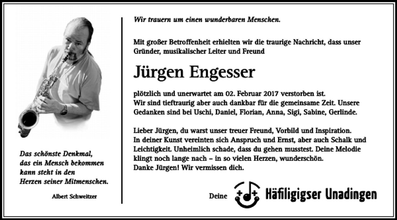 <p>Wir trauern um einen wunderbaren Menschen.<br />Mit großer Betroffenheit erhielten wir die traurige Nachricht, dass unser<br />Gründer, musikalischer Leiter und Freund</p><p>Jürgen Engesser<br />plötzlich und unerwartet am 02. Februar 2017 verstorben ist.<br />Wir sind tieftraurig aber auch dankbar für die gemeinsame Zeit. Unsere<br />Gedanken sind bei Uschi, Daniel, Florian, Anna, Sigi, Sabine, Gerlinde.</p><p>Das schönste Denkmal,<br />das ein Mensch bekommen<br />kann steht in den<br />Herzen seiner Mitmenschen.<br />Albert Schweitzer</p><p>Lieber Jürgen, du warst unser treuer Freund, Vorbild und Inspiration.<br />In deiner Kunst vereinten sich Anspruch und Ernst, aber auch Schalk und<br />Leichtigkeit. Unheimlich schade, dass du gehen musstest. Deine Melodie<br />klingt noch lange nach – in so vielen Herzen, wunderschön.<br />Danke Jürgen! Wir vermissen dich.</p><p>Deine</p>