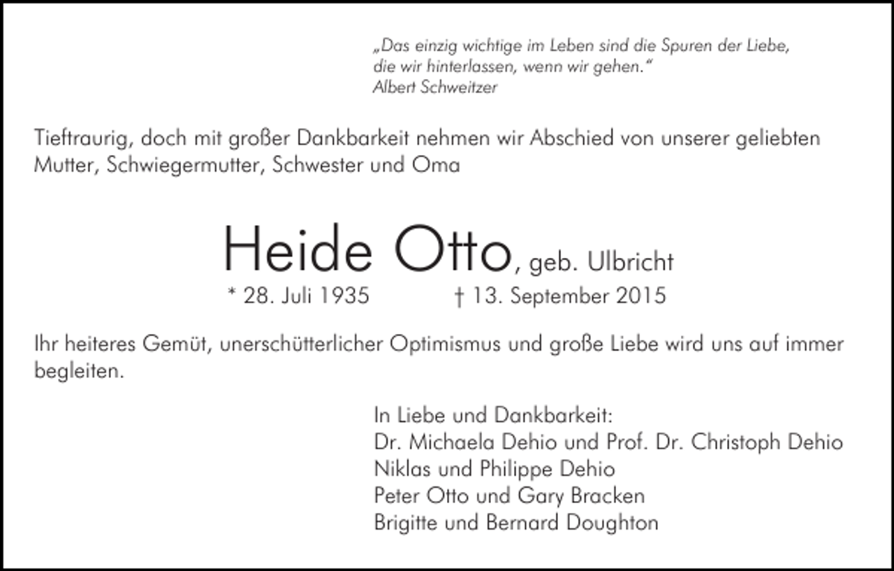 <p>„Das einzig wichtige im Leben sind die Spuren der Liebe,<br />die wir hinterlassen, wenn wir gehen.“<br />Albert Schweitzer</p><p>Tieftraurig, doch mit großer Dankbarkeit nehmen wir Abschied von unserer geliebten<br />Mutter, Schwiegermutter, Schwester und Oma</p><p>Heide Otto, geb. Ulbricht<br />* 28. Juli 1935</p><p>† 13. September 2015</p><p>Ihr heiteres Gemüt, unerschütterlicher Optimismus und große Liebe wird uns auf immer<br />begleiten.<br />In Liebe und Dankbarkeit:<br />Dr. Michaela Dehio und Prof. Dr. Christoph Dehio<br />Niklas und Philippe Dehio<br />Peter Otto und Gary Bracken<br />Brigitte und Bernard Doughton</p>