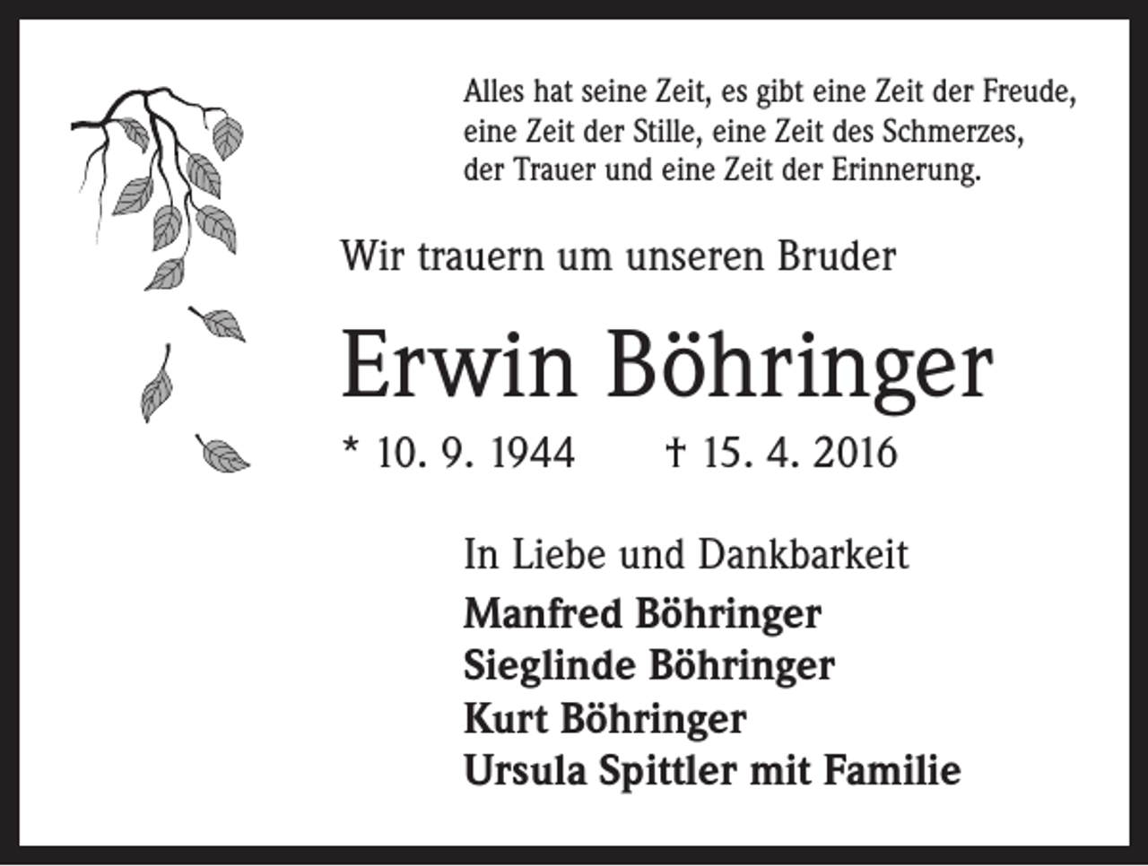 <p>Alles hat seine Zeit, es gibt eine Zeit der Freude,<br />eine Zeit der Stille, eine Zeit des Schmerzes,<br />der Trauer und eine Zeit der Erinnerung.</p><p>Wir trauern um unseren Bruder</p><p>Erwin Böhringer<br />* 10. 9. 1944 † 15. 4. 2016<br />In Liebe und Dankbarkeit<br />Manfred Böhringer<br />Sieglinde Böhringer<br />Kurt Böhringer<br />Ursula Spittler mit Familie</p>