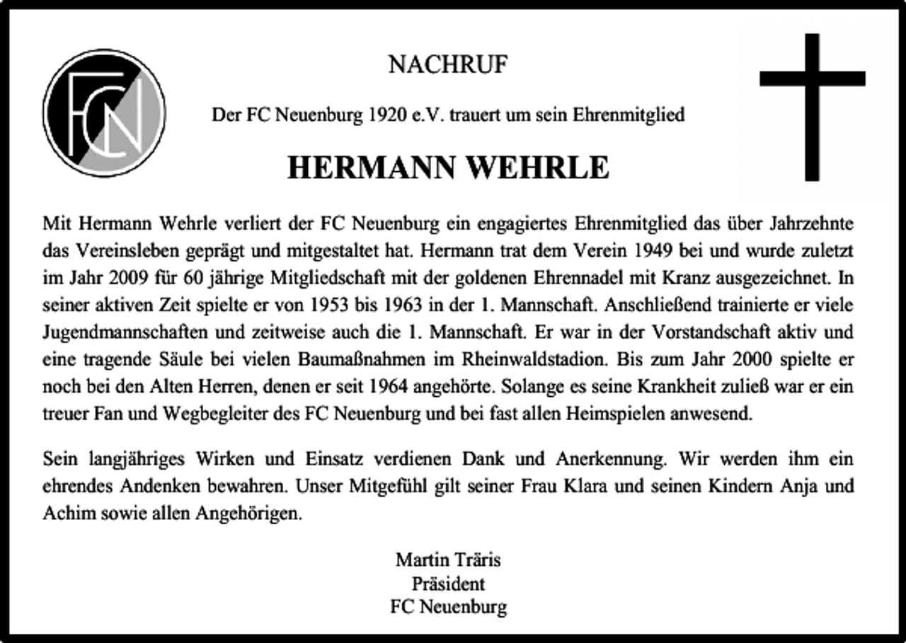 <p>NACHRUF<br />Der FC Neuenburg 1920 e.V. trauert um sein Ehrenmitglied</p><p>HERMANN WEHRLE<br />Mit Hermann Wehrle verliert der FC Neuenburg ein engagiertes Ehrenmitglied das über Jahrzehnte<br />das Vereinsleben geprägt und mitgestaltet hat. Hermann trat dem Verein 1949 bei und wurde zuletzt<br />im Jahr 2009 für 60 jährige Mitgliedschaft mit der goldenen Ehrennadel mit Kranz ausgezeichnet. In<br />seiner aktiven Zeit spielte er von 1953 bis 1963 in der 1. Mannschaft. Anschließend trainierte er viele<br />Jugendmannschaften und zeitweise auch die 1. Mannschaft. Er war in der Vorstandschaft aktiv und<br />eine tragende Säule bei vielen Baumaßnahmen im Rheinwaldstadion. Bis zum Jahr 2000 spielte er<br />noch bei den Alten Herren, denen er seit 1964 angehörte. Solange es seine Krankheit zuließ war er ein<br />treuer Fan und Wegbegleiter des FC Neuenburg und bei fast allen Heimspielen anwesend.<br />Sein langjähriges Wirken und Einsatz verdienen Dank und Anerkennung. Wir werden ihm ein<br />ehrendes Andenken bewahren. Unser Mitgefühl gilt seiner Frau Klara und seinen Kindern Anja und<br />Achim sowie allen Angehörigen.<br />Martin Träris<br />Präsident<br />FC Neuenburg</p>