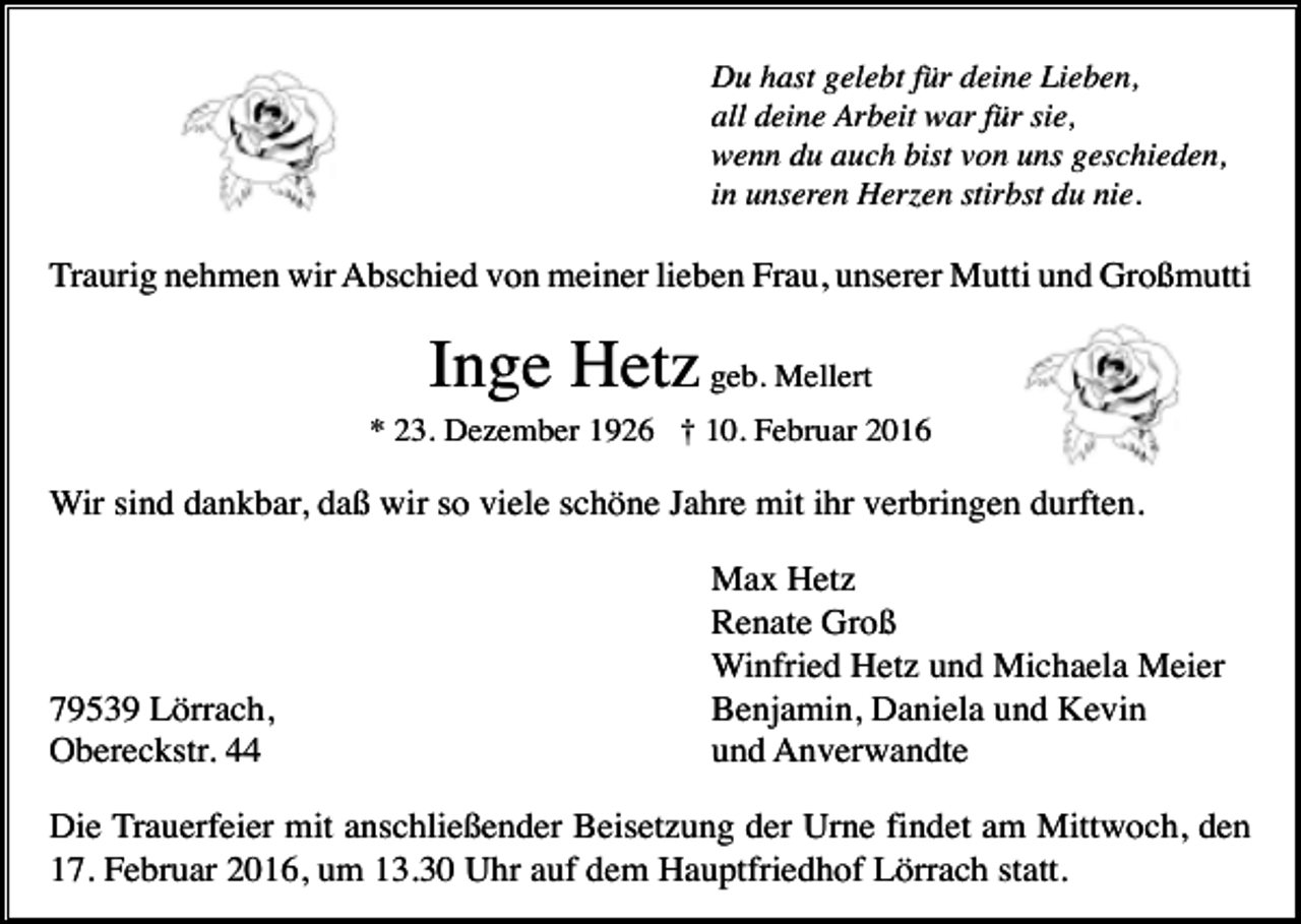 <p>Du hast gelebt für deine Lieben,<br />all deine Arbeit war für sie,<br />wenn du auch bist von uns geschieden,<br />in unseren Herzen stirbst du nie.</p><p>Traurig nehmen wir Abschied von meiner lieben Frau, unserer Mutti und Großmutti</p><p>Inge Hetz geb. Mellert<br />* 23. Dezember 1926 † 10. Februar 2016</p><p>Wir sind dankbar, daß wir so viele schöne Jahre mit ihr verbringen durften.</p><p>79539 Lörrach,<br />Obereckstr. 44</p><p>Max Hetz<br />Renate Groß<br />Winfried Hetz und Michaela Meier<br />Benjamin, Daniela und Kevin<br />und Anverwandte</p><p>Die Trauerfeier mit anschließender Beisetzung der Urne findet am Mittwoch, den<br />17. Februar 2016, um 13.30 Uhr auf dem Hauptfriedhof Lörrach statt.</p>