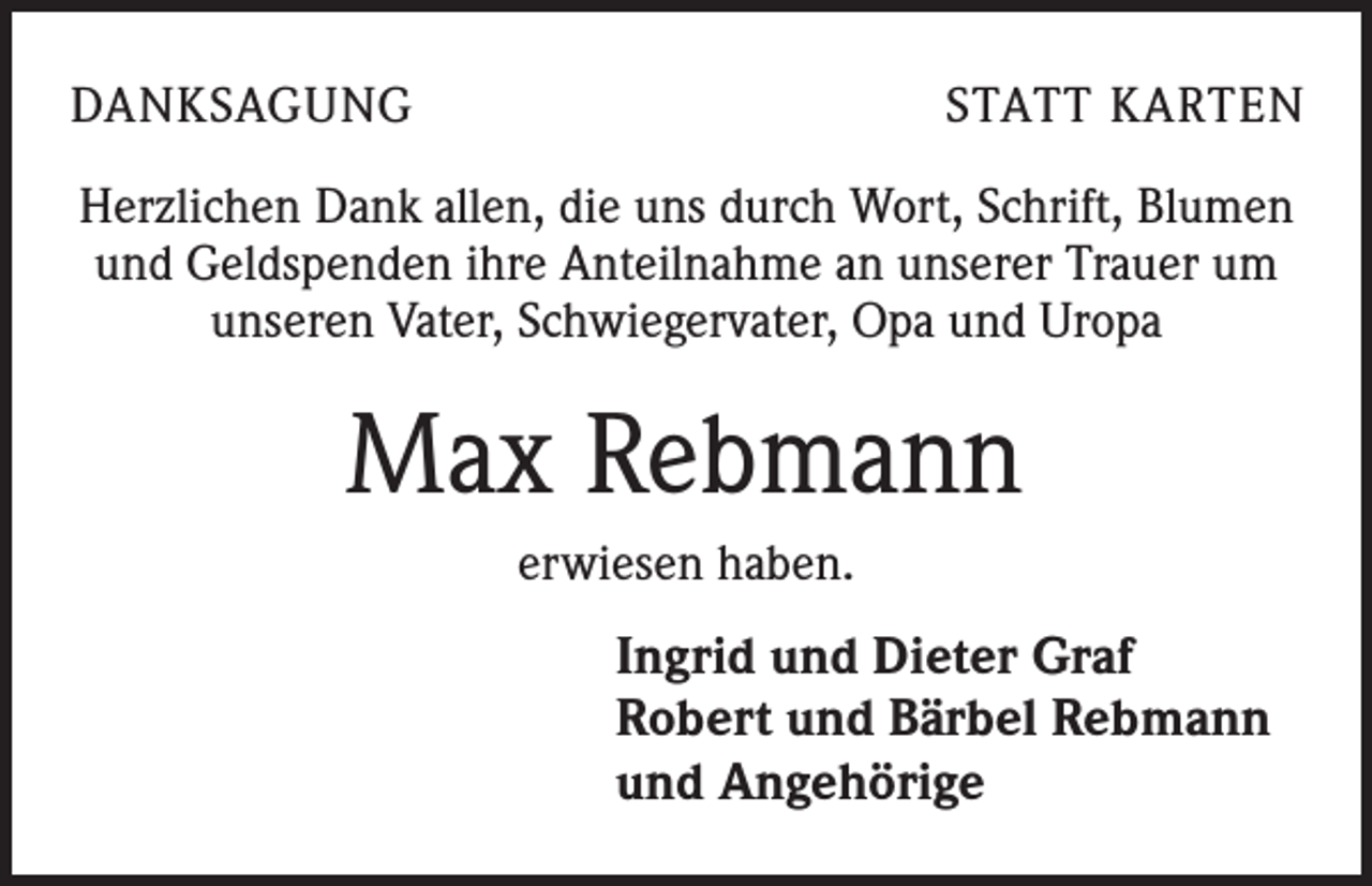 <p>DANKSAGUNG</p><p>STATT KARTEN</p><p>Herzlichen Dank allen, die uns durch Wort, Schrift, Blumen<br />und Geldspenden ihre Anteilnahme an unserer Trauer um<br />unseren Vater, Schwiegervater, Opa und Uropa</p><p>Max Rebmann<br />erwiesen haben.</p><p>Ingrid und Dieter Graf<br />Robert und Bärbel Rebmann<br />und Angehörige</p>