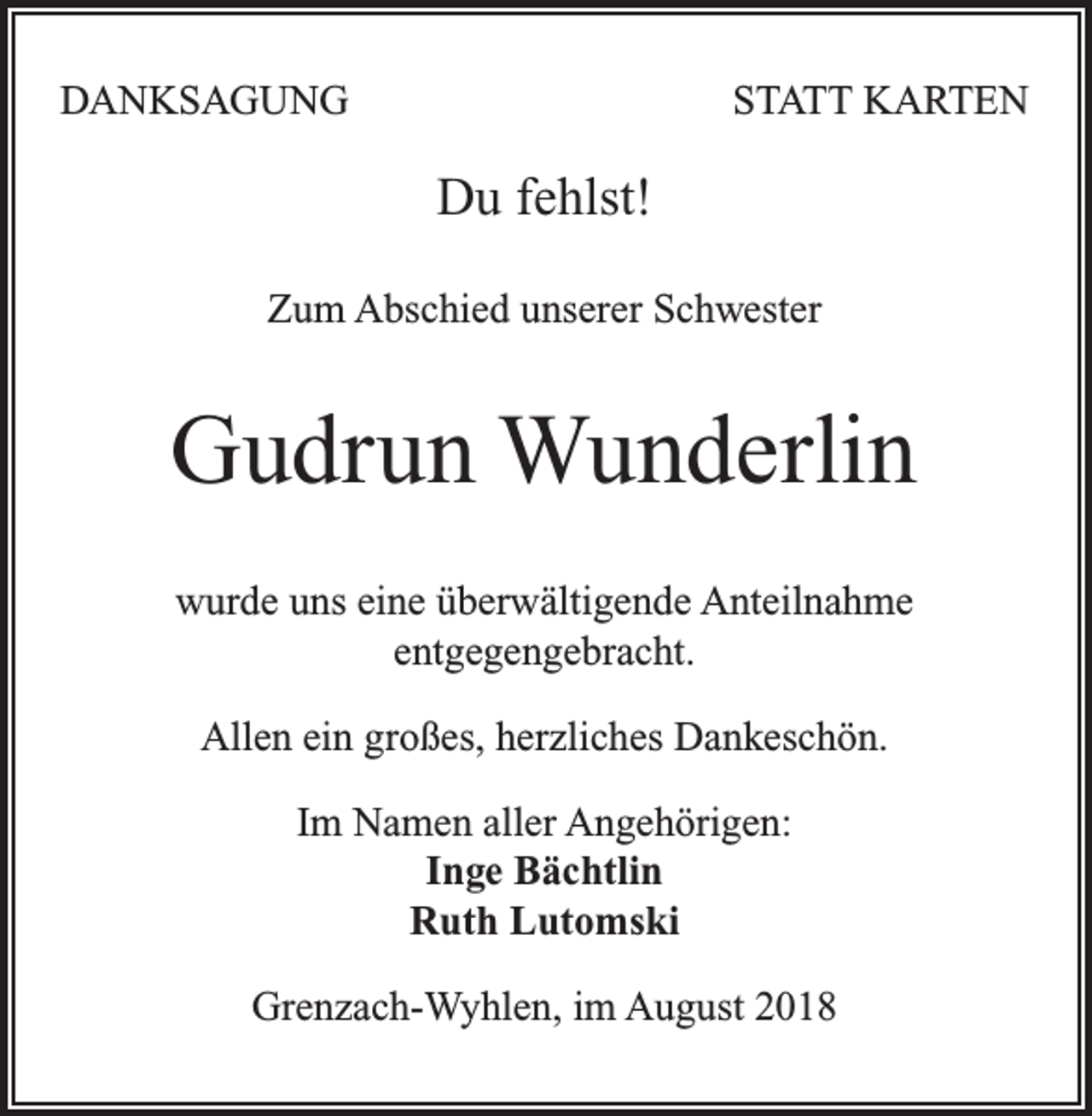 <p>DANKSAGUNG</p><p>STATT KARTEN</p><p>Du fehlst!<br />Zum Abschied unserer Schwester</p><p>Gudrun Wunderlin<br />wurde uns eine überwältigende Anteilnahme<br />entgegengebracht.<br />Allen ein großes, herzliches Dankeschön.<br />Im Namen aller Angehörigen:<br />Inge Bächtlin<br />Ruth Lutomski<br />Grenzach-Wyhlen, im August 2018</p>