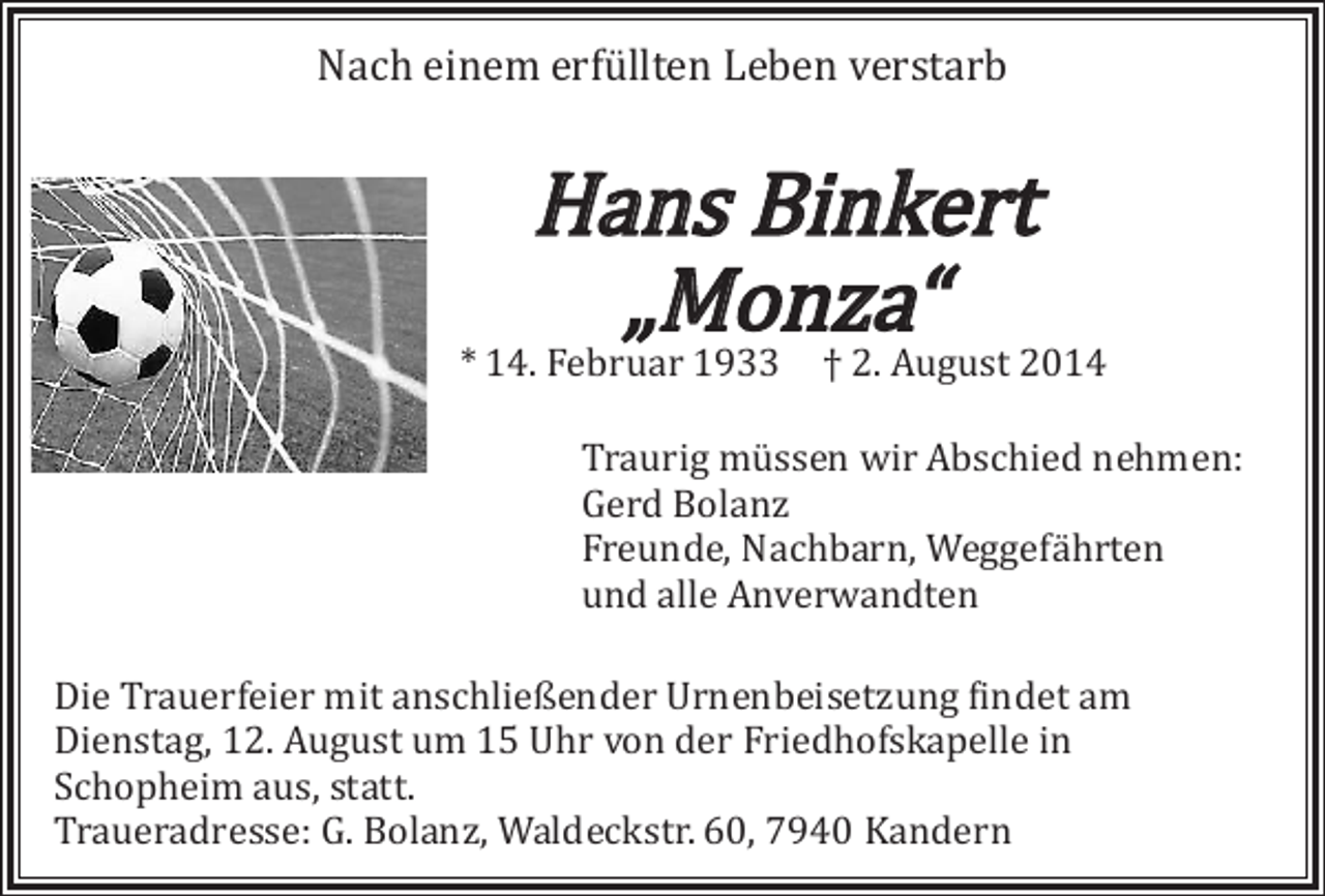 <p>Nach einem erfüllten Leben verstarb</p><p>Hans Binkert<br />„Monza“</p><p>* 14. Februar 1933 † 2. August 2014</p><p>Traurig müssen wir Abschied nehmen:<br />Gerd Bolanz<br />Freunde, Nachbarn, Weggefährten<br />und alle Anverwandten</p><p>Die Trauerfeier mit anschließender Urnenbeisetzung findet am<br />Dienstag, 12. August um 15 Uhr von der Friedhofskapelle in<br />Schopheim aus, statt.<br />Traueradresse: G. Bolanz, Waldeckstr. 60, 7940 Kandern</p>
