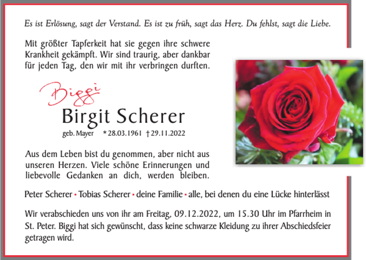 <p>Es ist Erlösung, sagt der Verstand. Es ist zu früh, sagt das Herz. Du fehlst, sagt die Liebe.</p><p>Mit größter Tapferkeit hat sie gegen ihre schwere<br />Krankheit gekämpft. Wir sind traurig, aber dankbar<br />für jeden Tag, den wir mit ihr verbringen durften.</p><p>Birgit Scherer<br />geb. Mayer</p><p>* 28.03.1961 † 29.11.2022</p><p>Aus dem Leben bist du genommen, aber nicht aus<br />unseren Herzen. Viele schöne Erinnerungen und<br />liebevolle Gedanken an dich, werden bleiben.<br />Peter Scherer • Tobias Scherer • deine Familie • alle, bei denen du eine Lücke hinterlässt<br />Wir verabschieden uns von ihr am Freitag, 09.12.2022, um 15.30 Uhr im Pfarrheim in<br />St. Peter. Biggi hat sich gewünscht, dass keine schwarze Kleidung zu ihrer Abschiedsfeier<br />getragen wird.</p>