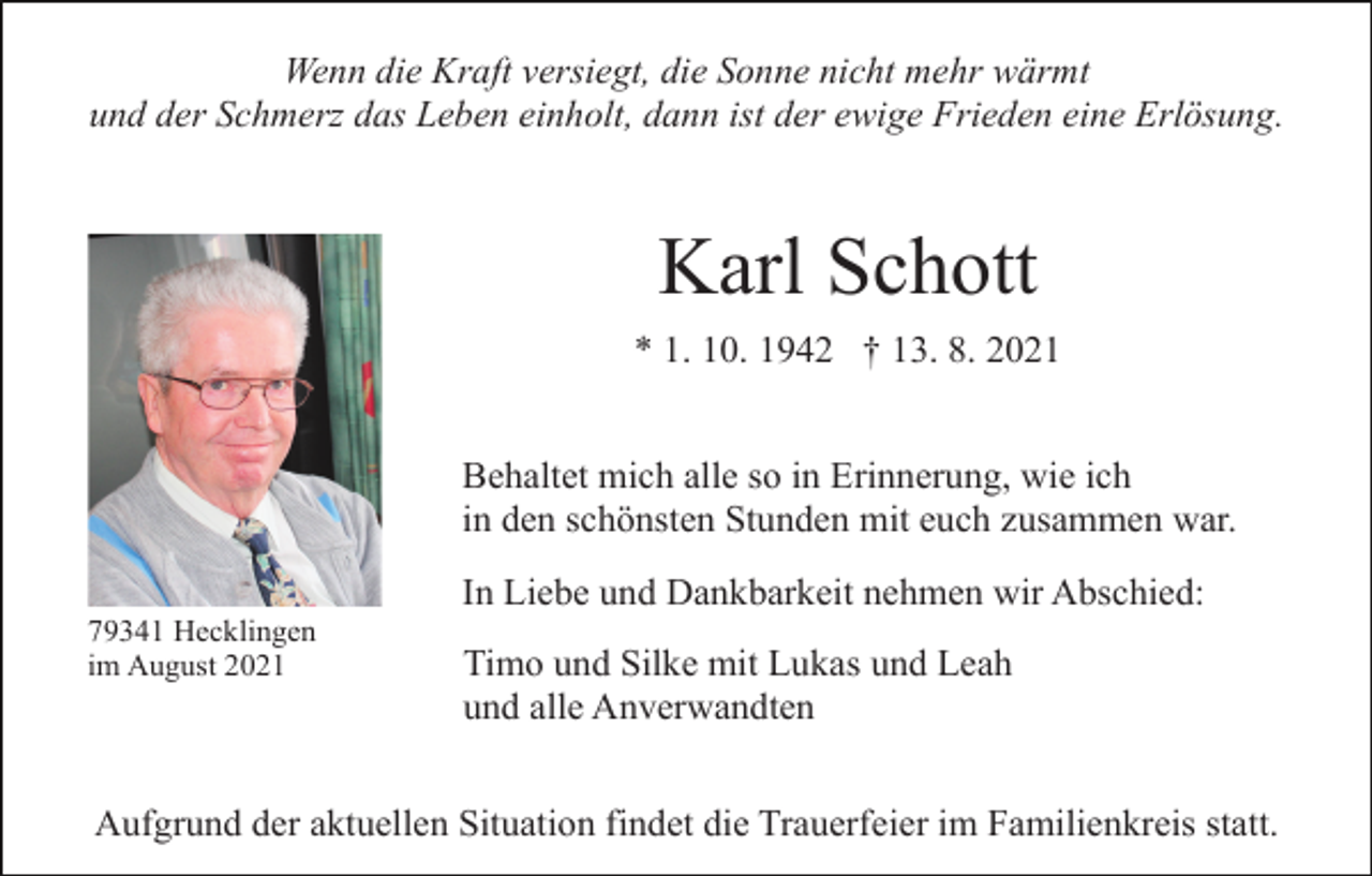<p>Wenn die Kraft versiegt, die Sonne nicht mehr wärmt<br />und der Schmerz das Leben einholt, dann ist der ewige Frieden eine Erlösung.</p><p>Karl Schott<br />* 1. 10. 1942 † 13. 8. 2021<br />Behaltet mich alle so in Erinnerung, wie ich<br />in den schönsten Stunden mit euch zusammen war.<br />In Liebe und Dankbarkeit nehmen wir Abschied:<br />79341 Hecklingen<br />im August 2021</p><p>Timo und Silke mit Lukas und Leah<br />und alle Anverwandten</p><p>Aufgrund der aktuellen Situation findet die Trauerfeier im Familienkreis statt.</p>
