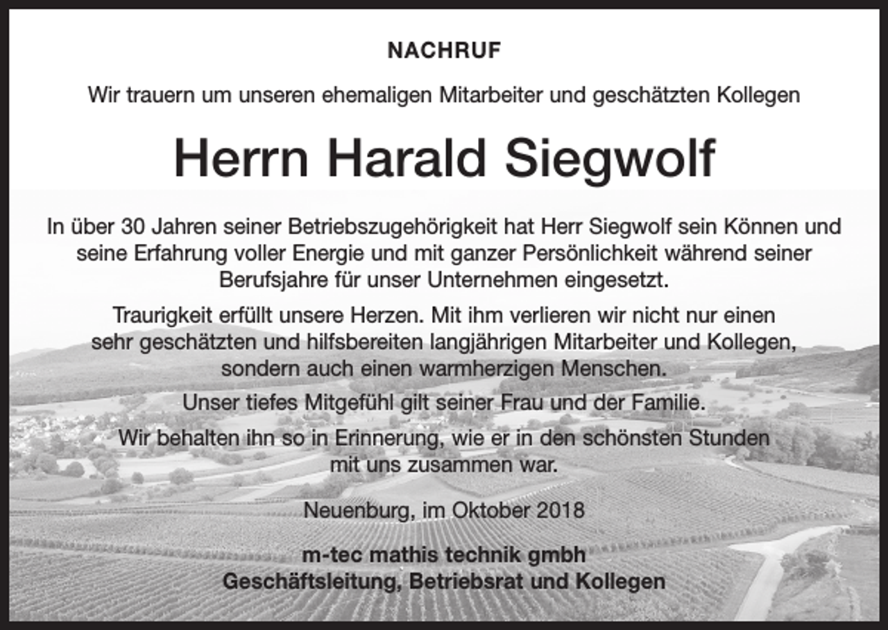 <p>NACHRUF<br />Wir trauern um unseren ehemaligen Mitarbeiter und geschätzten Kollegen</p><p>Herrn Harald Siegwolf<br />In über 30 Jahren seiner Betriebszugehörigkeit hat Herr Siegwolf sein Können und<br />seine Erfahrung voller Energie und mit ganzer Persönlichkeit während seiner<br />Berufsjahre für unser Unternehmen eingesetzt.<br />Traurigkeit erfüllt unsere Herzen. Mit ihm verlieren wir nicht nur einen<br />sehr geschätzten und hilfsbereiten langjährigen Mitarbeiter und Kollegen,<br />sondern auch einen warmherzigen Menschen.<br />Unser tiefes Mitgefühl gilt seiner Frau und der Familie.<br />Wir behalten ihn so in Erinnerung, wie er in den schönsten Stunden<br />mit uns zusammen war.<br />Neuenburg, im Oktober 2018<br />m-tec mathis technik gmbh<br />Geschäftsleitung, Betriebsrat und Kollegen</p>