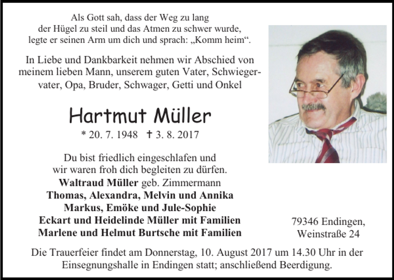 <p>Als Gott sah, dass der Weg zu lang<br />der Hügel zu steil und das Atmen zu schwer wurde,<br />legte er seinen Arm um dich und sprach: „Komm heim“.</p><p>In Liebe und Dankbarkeit nehmen wir Abschied von<br />meinem lieben Mann, unserem guten Vater, Schwiegervater, Opa, Bruder, Schwager, Getti und Onkel</p><p>Hartmut Müller<br />* 20. 7. 1948  3. 8. 2017</p><p>Du bist friedlich eingeschlafen und<br />wir waren froh dich begleiten zu dürfen.<br />Waltraud Müller geb. Zimmermann<br />Thomas, Alexandra, Melvin und Annika<br />Markus, Emöke und Jule-Sophie<br />Eckart und Heidelinde Müller mit Familien<br />Marlene und Helmut Burtsche mit Familien</p><p>79346 Endingen,<br />Weinstraße 24</p><p>Die Trauerfeier findet am Donnerstag, 10. August 2017 um 14.30 Uhr in der<br />Einsegnungshalle in Endingen statt; anschließend Beerdigung.</p>