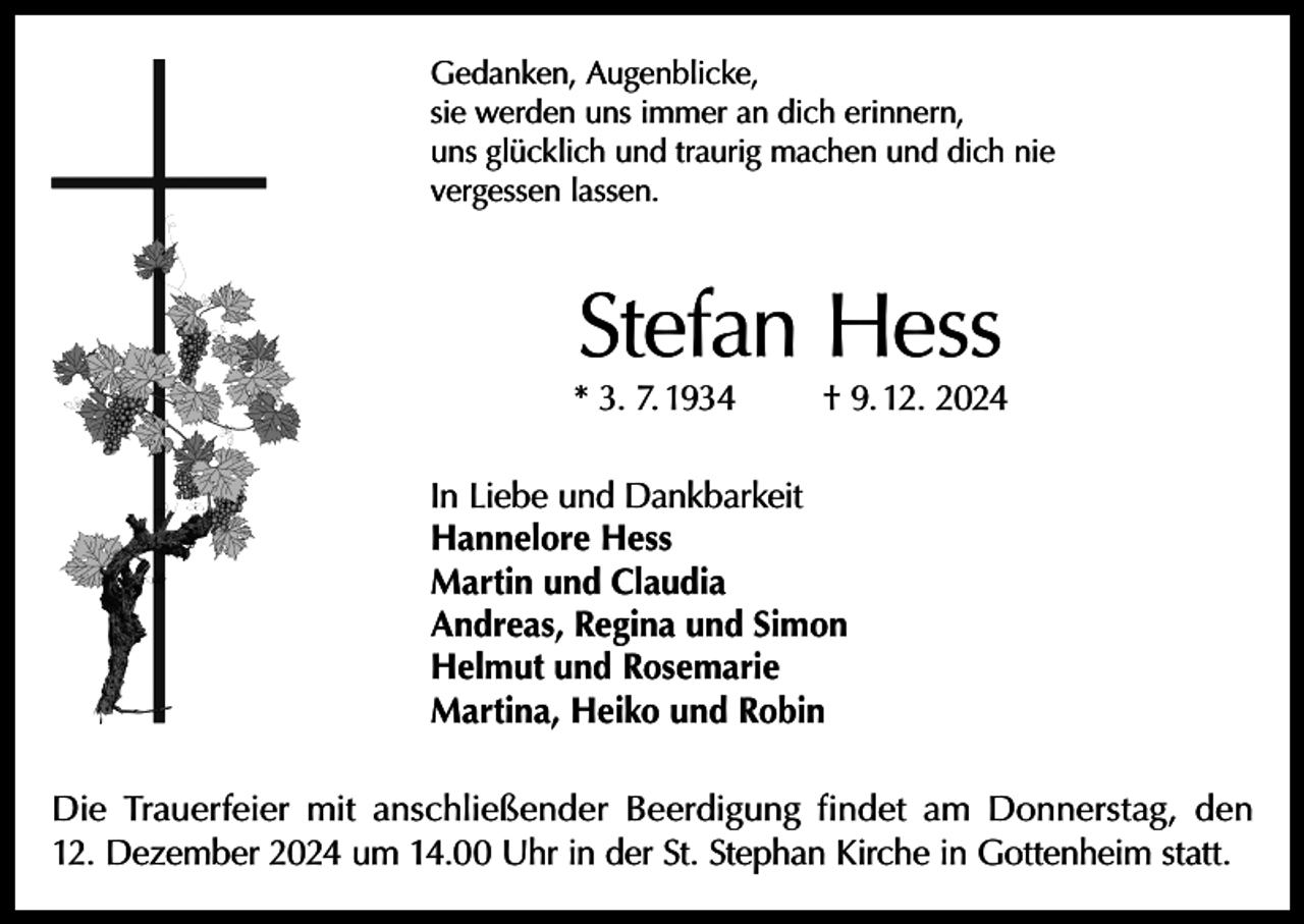 <p>Gedanken, Augenblicke,<br />sie werden uns immer an dich erinnern,<br />uns glücklich und traurig machen und dich nie<br />vergessen lassen.</p><p>Stefan Hess</p><p>* 3. 7. 1934</p><p>† 9. 12. 2024</p><p>In Liebe und Dankbarkeit<br />Hannelore Hess<br />Martin und Claudia<br />Andreas, Regina und Simon<br />Helmut und Rosemarie<br />Martina, Heiko und Robin<br />Die Trauerfeier mit anschließender Beerdigung findet am Donnerstag, den<br />12. Dezember 2024 um 14.00 Uhr in der St. Stephan Kirche in Gottenheim statt.</p>