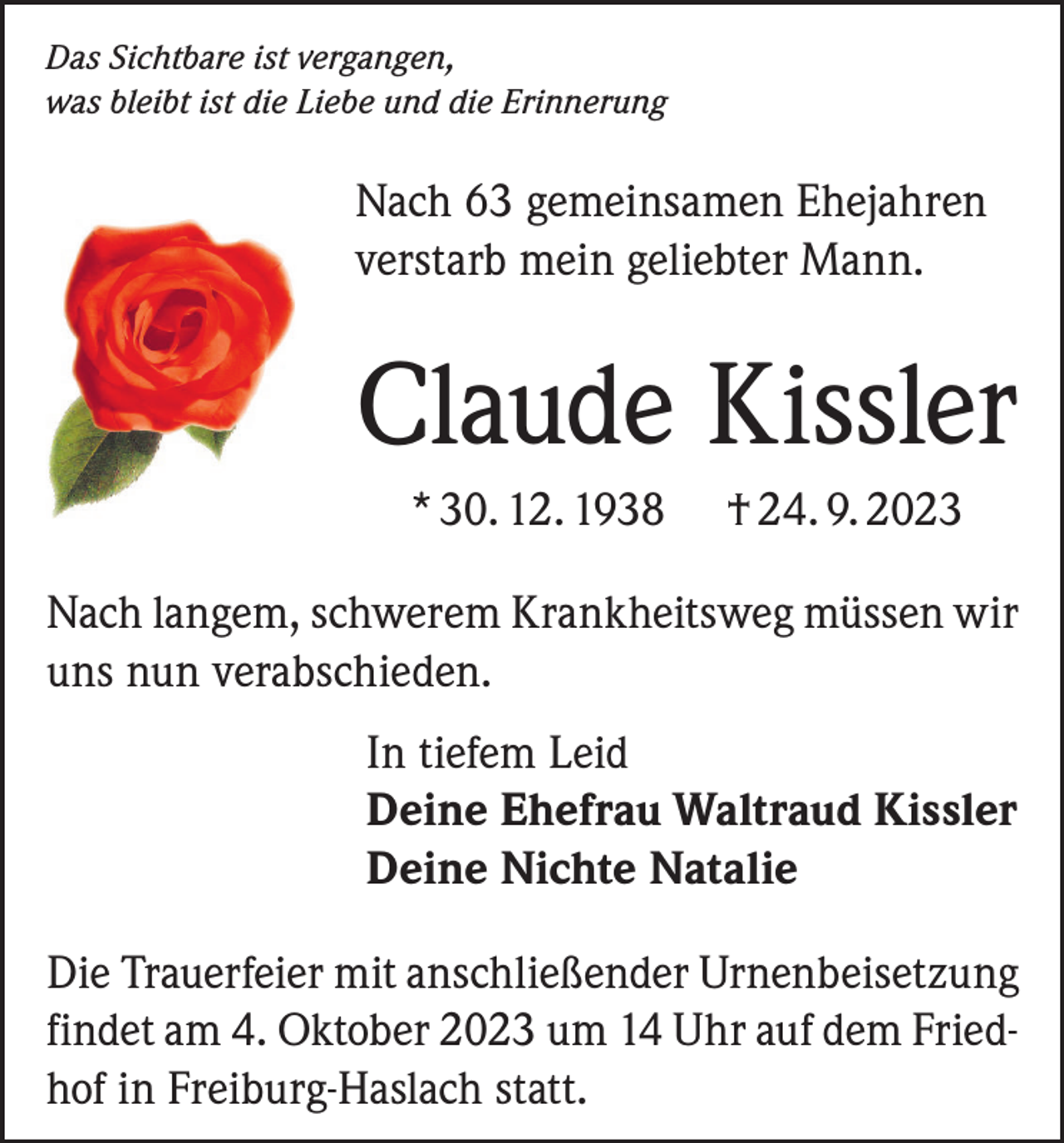 <p>Das Sichtbare ist vergangen,<br />was bleibt ist die Liebe und die Erinnerung</p><p>Nach 63 gemeinsamen Ehejahren<br />verstarb mein geliebter Mann.</p><p>Claude Kissler<br />* 30. 12. 1938</p><p>† 24. 9. 2023</p><p>Nach langem, schwerem Krankheitsweg müssen wir<br />uns nun verabschieden.<br />In tiefem Leid<br />Deine Ehefrau Waltraud Kissler<br />Deine Nichte Natalie<br />Die Trauerfeier mit anschließender Urnenbeisetzung<br />findet am 4. Oktober 2023 um 14 Uhr auf dem Friedhof in Freiburg-Haslach statt.</p>