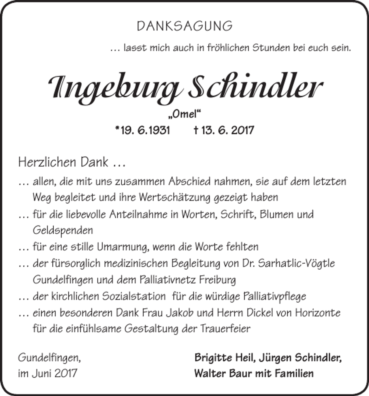 <p>DANKSAGUNG<br />… lasst mich auch in fröhlichen Stunden bei euch sein.</p><p>Ingeburg Schindler<br />„Omel“<br />* 19. 6. 1931 † 13. 6. 2017</p><p>Herzlichen Dank …<br />… a llen, die mit uns zusammen Abschied nahmen, sie auf dem ­letzten<br />Weg begleitet und ihre Wertschätzung gezeigt haben<br />… für die liebevolle Anteilnahme in Worten, Schrift, Blumen und<br />­Geldspenden<br />… für eine stille Umarmung, wenn die Worte fehlten<br />… der fürsorglich medizinischen Begleitung von Dr. Sarhatlic-Vögtle<br />Gundelfingen und dem Palliativnetz Freiburg<br />… der kirchlichen Sozialstation für die würdige Palliativpflege<br />… einen besonderen Dank Frau Jakob und Herrn Dickel von Horizonte<br />für die einfühlsame Gestaltung der Trauerfeier<br />Gundelfingen,<br />Brigitte Heil, Jürgen Schindler,<br />im Juni 2017 Walter Baur mit Familien</p>
