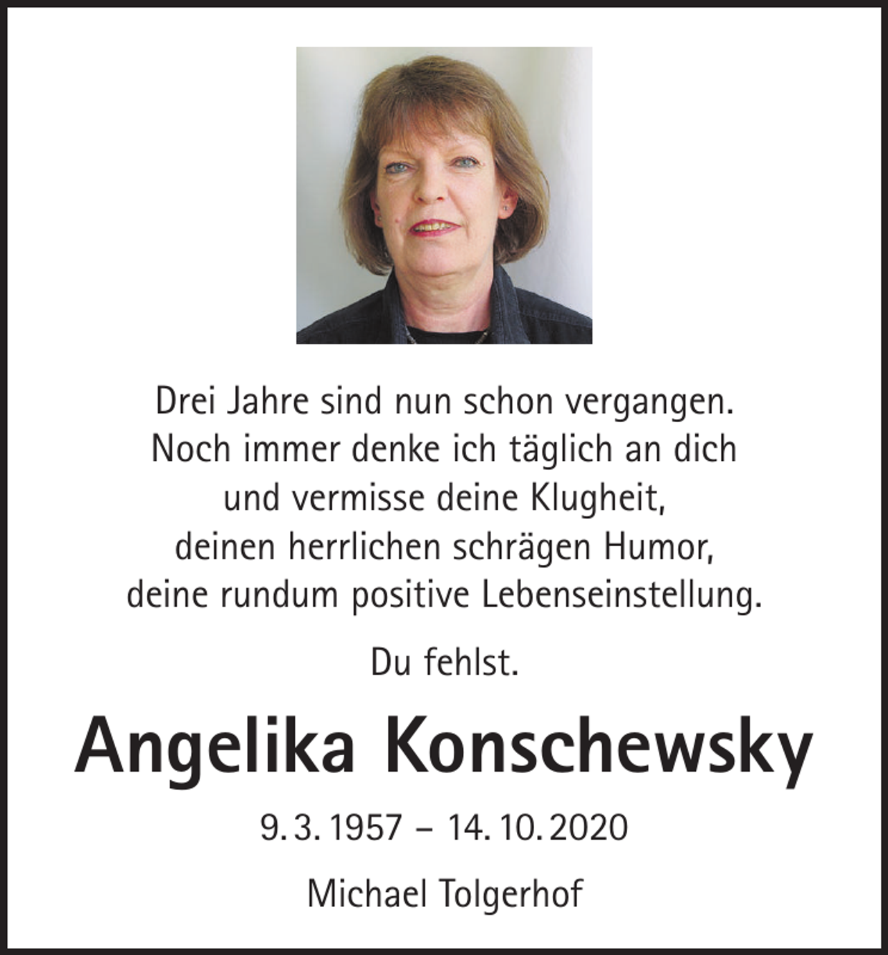 <p>Drei Jahre sind nun schon vergangen.<br />Noch immer denke ich täglich an dich<br />und vermisse deine Klugheit,<br />deinen herrlichen schrägen Humor,<br />deine rundum positive Lebenseinstellung.<br />Du fehlst.</p><p>Angelika Konschewsky<br />9. 3. 1957 – 14. 10. 2020<br />Michael Tolgerhof</p>