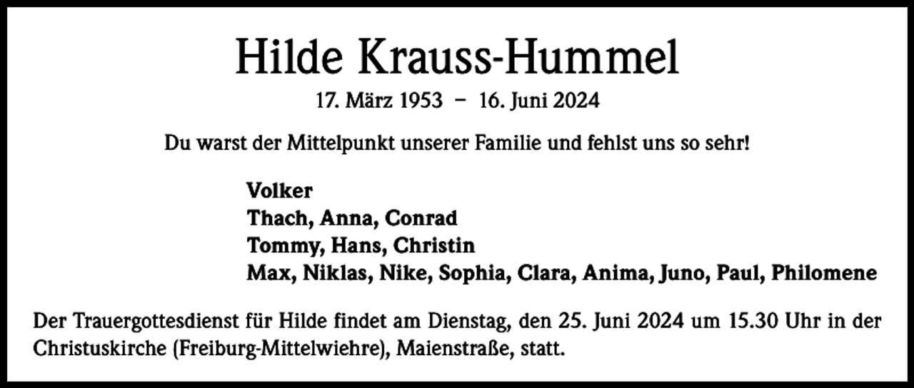 <p>Hilde Krauss-Hummel<br />17. März 1953 – 16. Juni 2024<br />Du warst der Mittelpunkt unserer Familie und fehlst uns so sehr!<br />Volker<br />Thach, Anna, Conrad<br />Tommy, Hans, Christin<br />Max, Niklas, Nike, Sophia, Clara, Anima, Juno, Paul, Philomene<br />Der Trauergottesdienst für Hilde findet am Dienstag, den 25. Juni 2024 um 15.30 Uhr in der<br />Christuskirche (Freiburg-Mittelwiehre), Maienstraße, statt.</p>