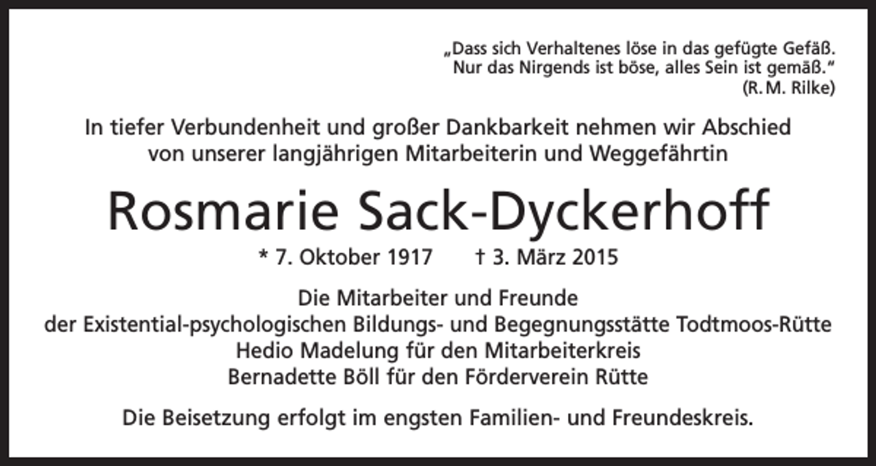 <p>„Dass sich Verhaltenes löse in das gefügte Gefäß.<br />Nur das Nirgends ist böse, alles Sein ist gemäß.“<br />(R. M. Rilke)</p><p>In tiefer Verbundenheit und großer Dankbarkeit nehmen wir Abschied<br />von unserer langjährigen Mitarbeiterin und Weggefährtin</p><p>Rosmarie Sack-Dyckerhoff<br />* 7. Oktober 1917 † 3. März 2015<br />Die Mitarbeiter und Freunde<br />der Existential-psychologischen Bildungs- und Begegnungsstätte Todtmoos-Rütte<br />Hedio Madelung für den Mitarbeiterkreis<br />Bernadette Böll für den Förderverein Rütte<br />Die Beisetzung erfolgt im engsten Familien- und Freundeskreis.</p>