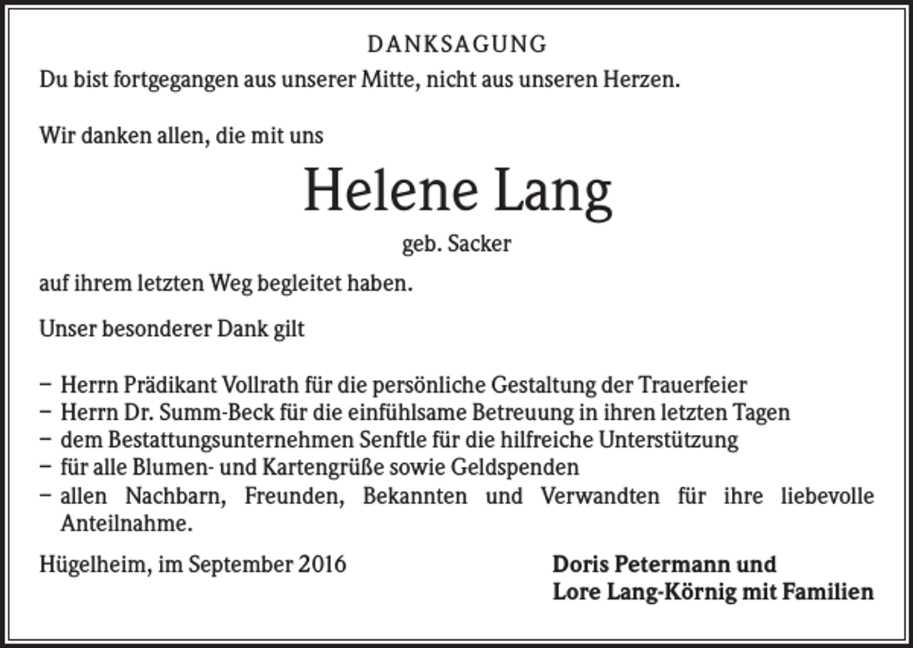 <p>DANKSAGUNG<br />Du bist fortgegangen aus unserer Mitte, nicht aus unseren Herzen.<br />Wir danken allen, die mit uns</p><p>Helene Lang<br />geb. Sacker<br />auf ihrem letzten Weg begleitet haben.<br />Unser besonderer Dank gilt<br />–<br />–<br />–<br />–<br />–</p><p>Herrn Prädikant Vollrath für die persönliche Gestaltung der Trauerfeier<br />Herrn Dr. Summ-Beck für die einfühlsame Betreuung in ihren letzten Tagen<br />dem Bestattungsunternehmen Senftle für die hilfreiche Unterstützung<br />für alle Blumen- und Kartengrüße sowie Geldspenden<br />allen Nachbarn, Freunden, Bekannten und Verwandten für ihre liebevolle<br />Anteilnahme.</p><p>Hügelheim, im September 2016</p><p>Doris Petermann und<br />Lore Lang-Körnig mit Familien</p>