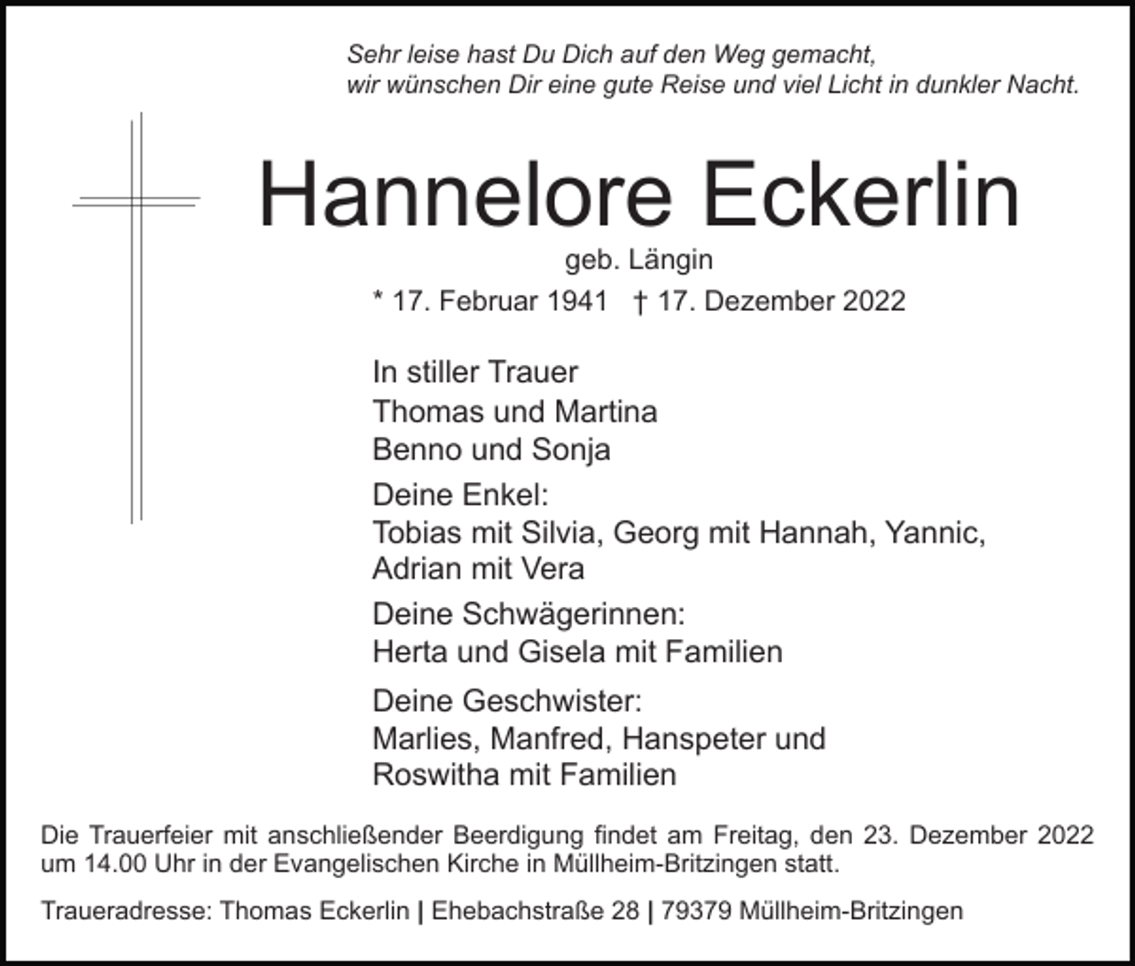 <p>Sehr leise hast Du Dich auf den Weg gemacht,<br />wir wünschen Dir eine gute Reise und viel Licht in dunkler Nacht.</p><p>Hannelore Eckerlin<br />geb. Längin<br />* 17. Februar 1941 † 17. Dezember 2022</p><p>In stiller Trauer<br />Thomas und Martina<br />Benno und Sonja<br />Deine Enkel:<br />Tobias mit Silvia, Georg mit Hannah, Yannic,<br />Adrian mit Vera<br />Deine Schwägerinnen:<br />Herta und Gisela mit Familien<br />Deine Geschwister:<br />Marlies, Manfred, Hanspeter und<br />Roswitha mit Familien<br />Die Trauerfeier mit anschließender Beerdigung findet am Freitag, den 23. Dezember 2022<br />um 14.00 Uhr in der Evangelischen Kirche in Müllheim-Britzingen statt.<br />Traueradresse: Thomas Eckerlin | Ehebachstraße 28 | 79379 Müllheim-Britzingen</p>