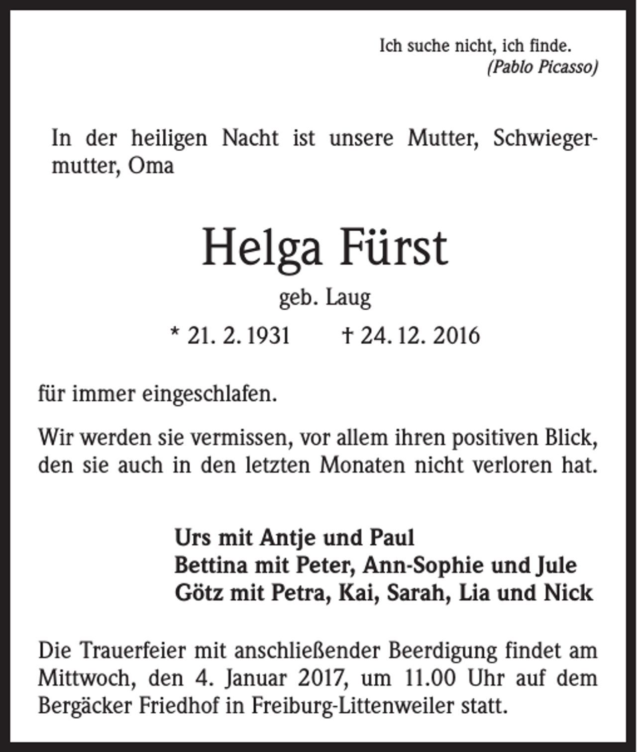 <p>Ich suche nicht, ich finde.</p><p>(Pablo Picasso)</p><p>In der heiligen Nacht ist unsere Mutter, Schwieger­<br />mutter, Oma</p><p>Helga Fürst<br />geb. Laug<br />* 21. 2. 1931 † 24. 12. 2016<br />für immer eingeschlafen.<br />Wir werden sie vermissen, vor allem ihren positiven Blick,<br />den sie auch in den letzten Monaten nicht verloren hat.<br />Urs mit Antje und Paul<br />Bettina mit Peter, Ann-Sophie und Jule<br />Götz mit Petra, Kai, Sarah, Lia und Nick<br />Die Trauerfeier mit anschließender Beerdigung findet am<br />Mittwoch, den 4. Januar 2017, um 11.00 Uhr auf dem<br />­Berg­äcker Friedhof in Freiburg-Littenweiler statt.</p>