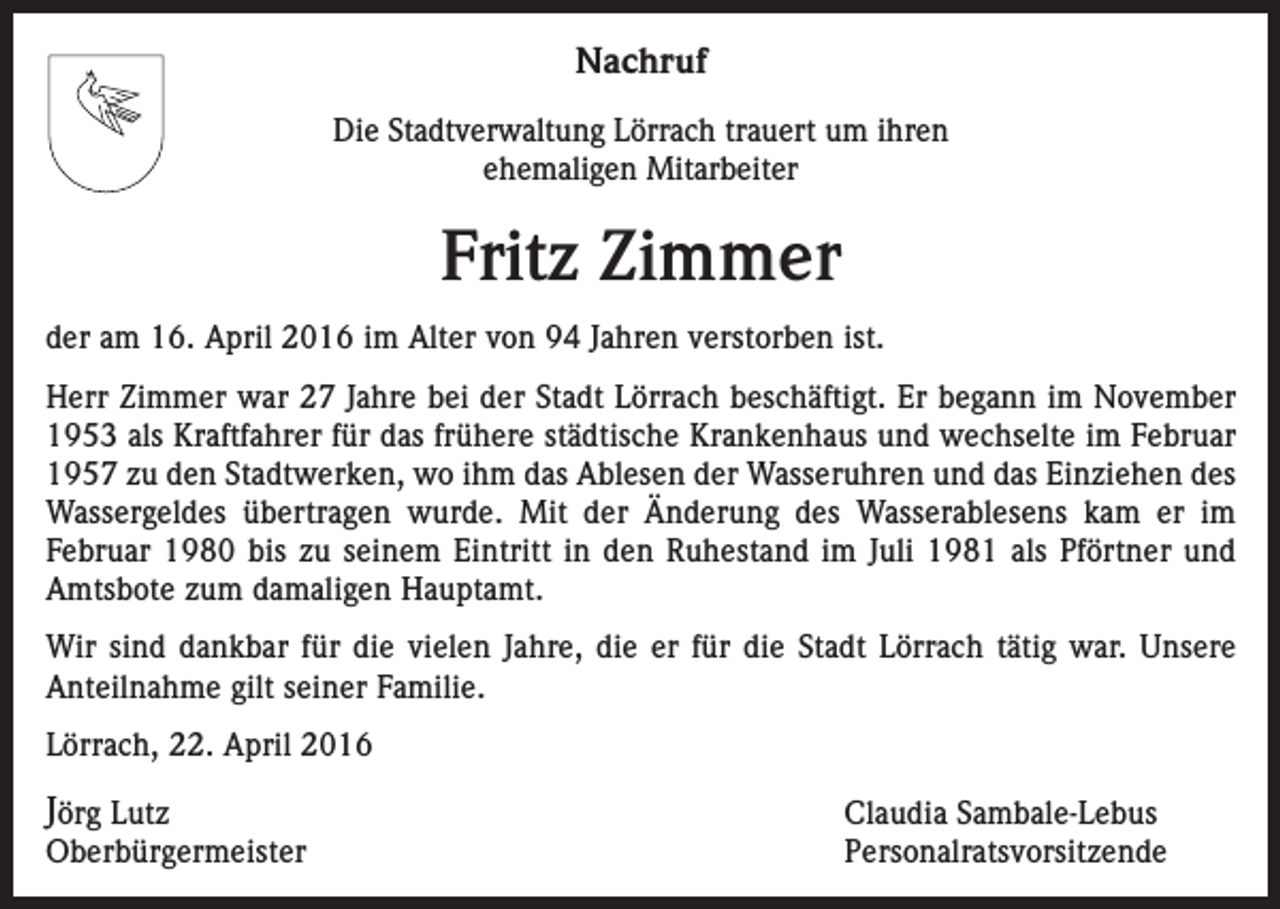<p>Nachruf<br />Die Stadtverwaltung Lörrach trauert um ihren<br />ehemaligen Mitarbeiter</p><p>Fritz Zimmer<br />der am 16. April 2016 im Alter von 94 Jahren verstorben ist.<br />Herr Zimmer war 27 Jahre bei der Stadt Lörrach beschäftigt. Er begann im November<br />1953 als Kraftfahrer für das frühere städtische Krankenhaus und wechselte im Februar<br />1957 zu den Stadtwerken, wo ihm das Ablesen der Wasseruhren und das Einziehen des<br />Wassergeldes übertragen wurde. Mit der Änderung des Wasserablesens kam er im<br />Februar 1980 bis zu seinem Eintritt in den Ruhestand im Juli 1981 als Pförtner und<br />Amtsbote zum damaligen Hauptamt.<br />Wir sind dankbar für die vielen Jahre, die er für die Stadt Lörrach tätig war. Unsere<br />Anteilnahme gilt seiner Familie.<br />Lörrach, 22. April 2016</p><p>Jörg Lutz</p><p>Claudia Sambale-Lebus<br />Oberbürgermeister Personalratsvorsitzende</p>