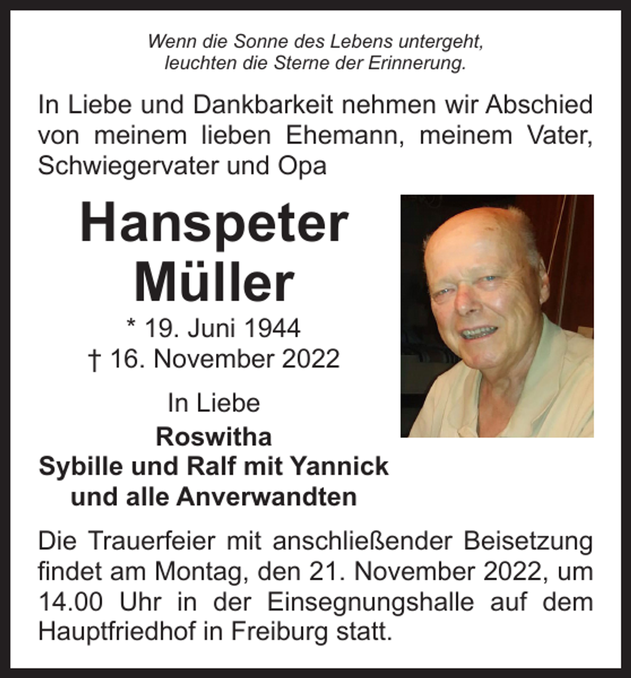 <p>Wenn die Sonne des Lebens untergeht,<br />leuchten die Sterne der Erinnerung.</p><p>In Liebe und Dankbarkeit nehmen wir Abschied<br />von meinem lieben Ehemann, meinem Vater,<br />Schwiegervater und Opa</p><p>Hanspeter<br />Müller<br />* 19. Juni 1944<br />† 16. November 2022</p><p>In Liebe<br />Roswitha<br />Sybille und Ralf mit Yannick<br />und alle Anverwandten<br />Die Trauerfeier mit anschließender Beisetzung<br />findet am Montag, den 21. November 2022, um<br />14.00 Uhr in der Einsegnungshalle auf dem<br />Hauptfriedhof in Freiburg statt.</p>