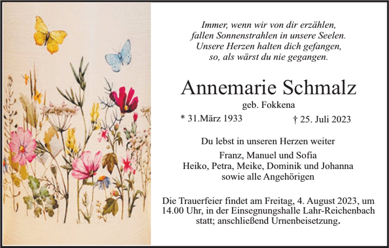 <p>Immer, wenn wir von dir erzählen,<br />fallen Sonnenstrahlen in unsere Seelen.<br />Unsere Herzen halten dich gefangen,<br />so, als wärst du nie gegangen.</p><p>Annemarie Schmalz</p><p>geb. Fokkena<br />* 31.März 1933<br />† 25. Juli 2023</p><p>Du lebst in unseren Herzen weiter<br />Franz, Manuel und Sofia<br />Heiko, Petra, Meike, Dominik und Johanna<br />sowie alle Angehörigen<br />Die Trauerfeier findet am Freitag, 4. August 2023, um<br />14.00 Uhr, in der Einsegnungshalle Lahr-Reichenbach<br />statt; anschließend Urnenbeisetzung.</p>
