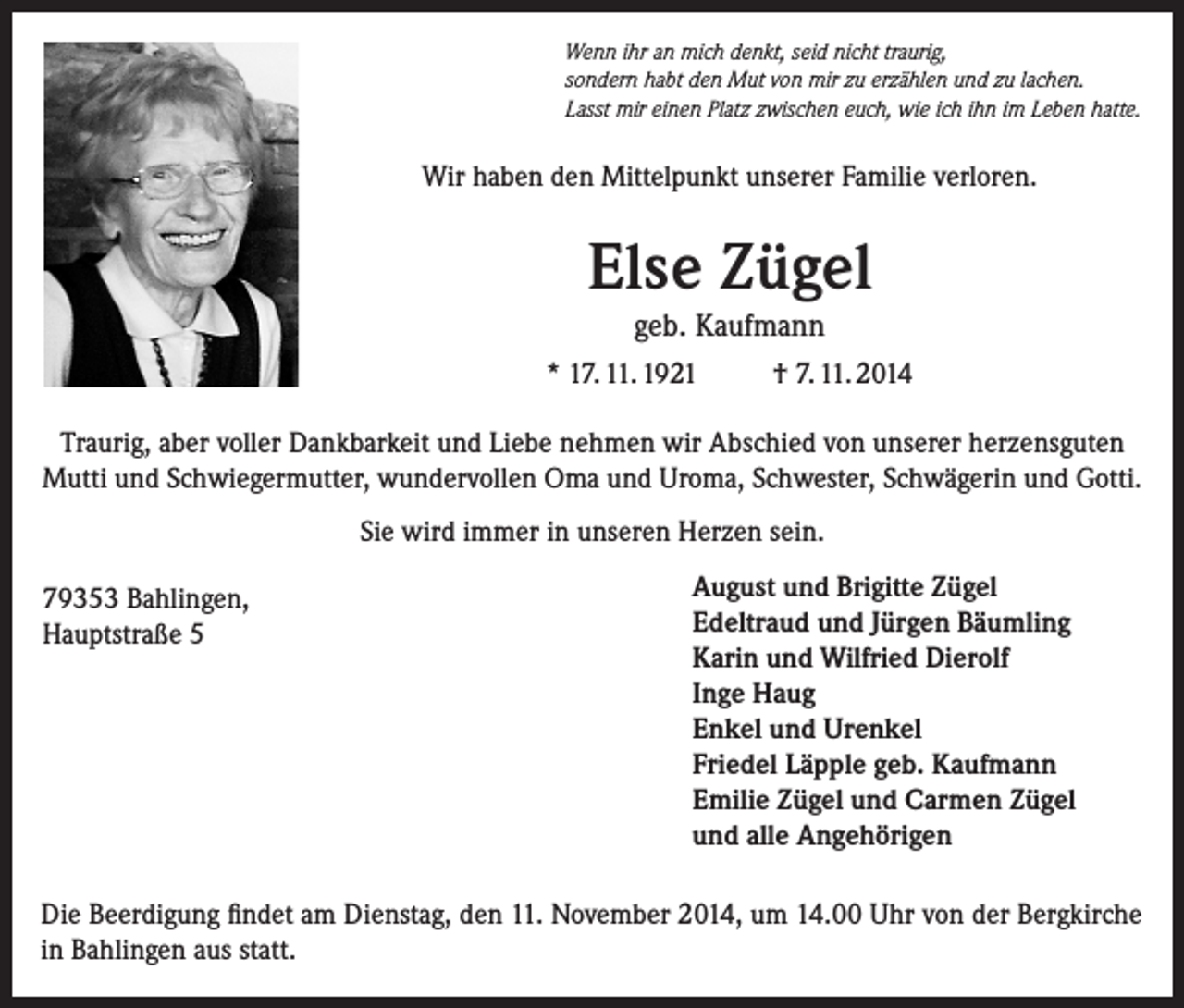 <p>Wenn ihr an mich denkt, seid nicht traurig,<br />sondern habt den Mut von mir zu erzählen und zu lachen.<br />Lasst mir einen Platz zwischen euch, wie ich ihn im Leben hatte.</p><p>Wir haben den Mittelpunkt unserer Familie verloren.</p><p>Else Zügel<br />geb. Kaufmann<br />* 17. 11. 1921</p><p>† 7. 11. 2014</p><p>Traurig, aber voller Dankbarkeit und Liebe nehmen wir Abschied von unserer herzensguten<br />Mutti und Schwiegermutter, wundervollen Oma und Uroma, Schwester, Schwägerin und Gotti.<br />Sie wird immer in unseren Herzen sein.<br />79353 Bahlingen,<br />Hauptstraße 5</p><p>August und Brigitte Zügel<br />Edeltraud und Jürgen Bäumling<br />Karin und Wilfried Dierolf<br />Inge Haug<br />Enkel und Urenkel<br />Friedel Läpple geb. Kaufmann<br />Emilie Zügel und Carmen Zügel<br />und alle Angehörigen</p><p>Die Beerdigung findet am Dienstag, den 11. November 2014, um 14.00 Uhr von der Bergkirche<br />in Bahlingen aus statt.</p>