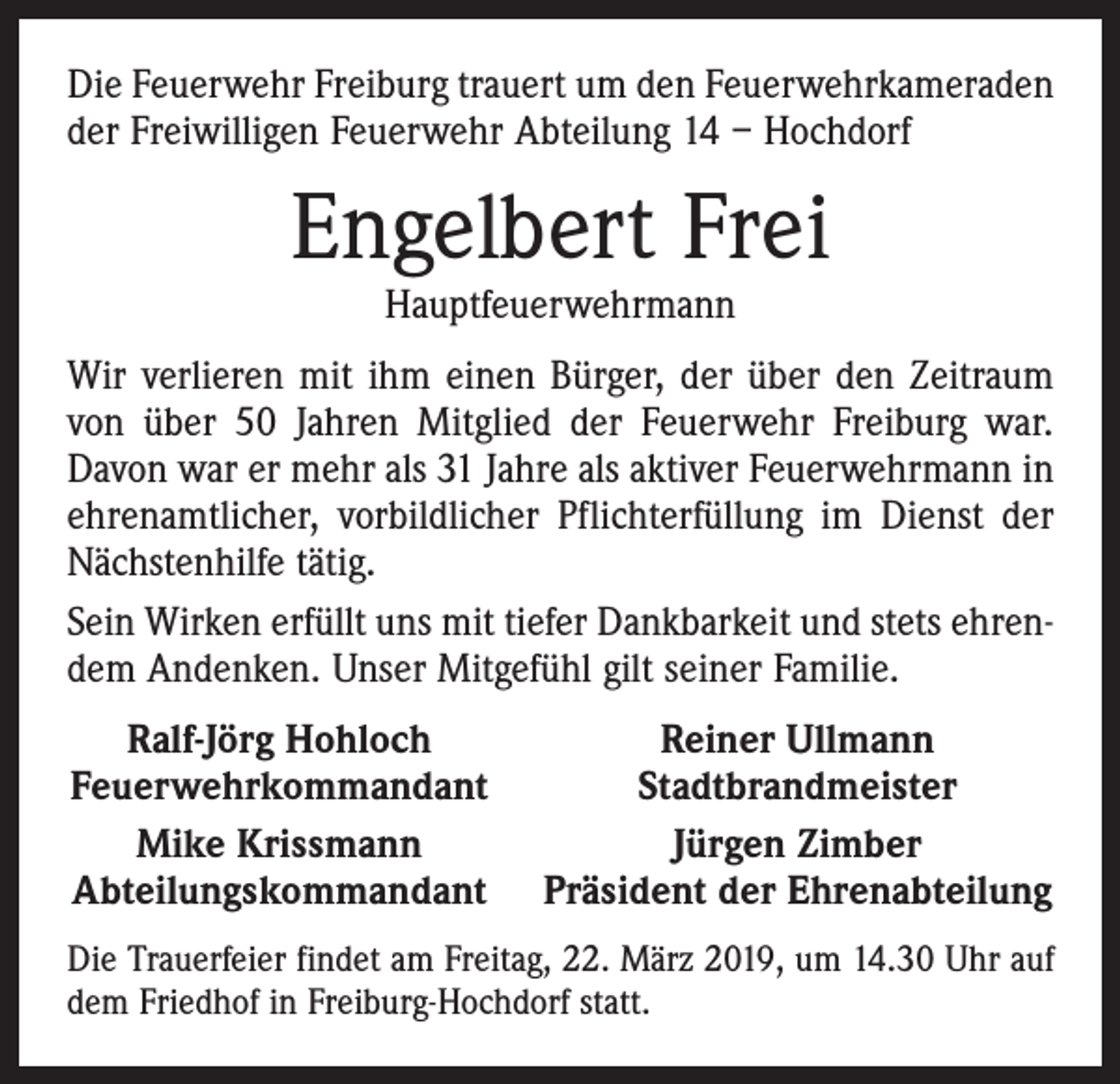 <p>Die Feuerwehr Freiburg trauert um den Feuerwehrkameraden<br />der Freiwilligen Feuerwehr Abteilung 14 – Hochdorf</p><p>Engelbert Frei<br />Hauptfeuerwehrmann</p><p>Wir verlieren mit ihm einen Bürger, der über den Zeitraum<br />von über 50 Jahren Mitglied der Feuerwehr Freiburg war.<br />Davon war er mehr als 31 Jahre als aktiver Feuerwehrmann in<br />ehrenamtlicher, vorbildlicher Pflichterfüllung im Dienst der<br />Nächstenhilfe tätig.<br />Sein Wirken erfüllt uns mit tiefer Dankbarkeit und stets ehrendem Andenken. Unser Mitgefühl gilt seiner Familie.<br />Ralf-Jörg Hohloch<br />Feuerwehrkommandant<br />Mike Krissmann<br />Abteilungskommandant</p><p>Reiner Ullmann<br />Stadtbrandmeister<br />Jürgen Zimber<br />Präsident der Ehrenabteilung</p><p>Die Trauerfeier findet am Freitag, 22. März 2019, um 14.30 Uhr auf<br />dem Friedhof in Freiburg-Hochdorf statt.</p>