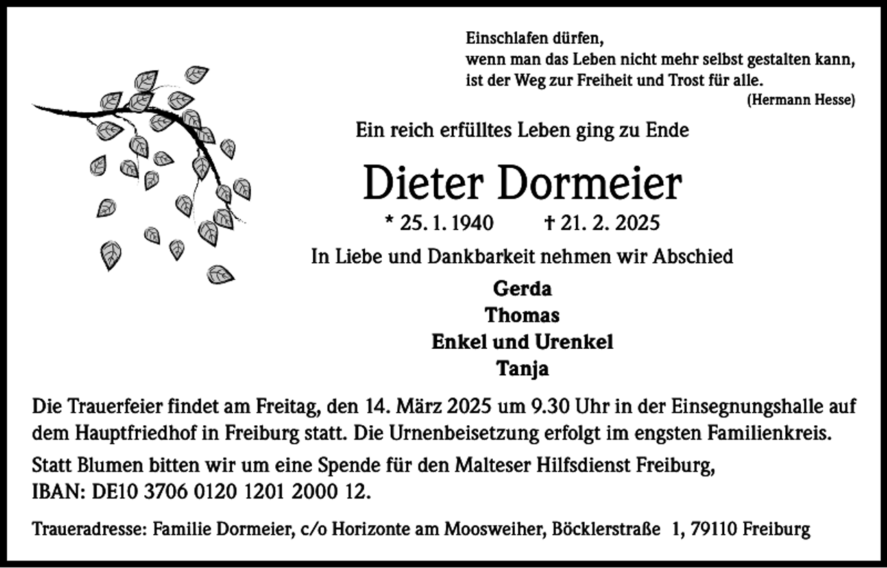 <p>Einschlafen dürfen,<br />wenn man das Leben nicht mehr selbst gestalten kann,<br />ist der Weg zur Freiheit und Trost für alle.</p><p>(Hermann Hesse)</p><p>Ein reich erfülltes Leben ging zu Ende</p><p>Dieter Dormeier</p><p>* 25. 1. 1940<br />† 21. 2. 2025<br />In Liebe und Dankbarkeit nehmen wir Abschied<br />Gerda<br />Thomas<br />Enkel und Urenkel<br />Tanja<br />Die Trauerfeier findet am Freitag, den 14. März 2025 um 9.30 Uhr in der Einsegnungshalle auf<br />dem Hauptfriedhof in Freiburg statt. Die Urnenbeisetzung erfolgt im engsten Familienkreis.<br />Statt Blumen bitten wir um eine Spende für den Malteser Hilfsdienst Freiburg,<br />IBAN: DE10 3706 01 2000 12.<br />Traueradresse: Familie Dormeier, c/o Horizonte am Moosweiher, Böcklerstraße 1, 79110 Freiburg</p>
