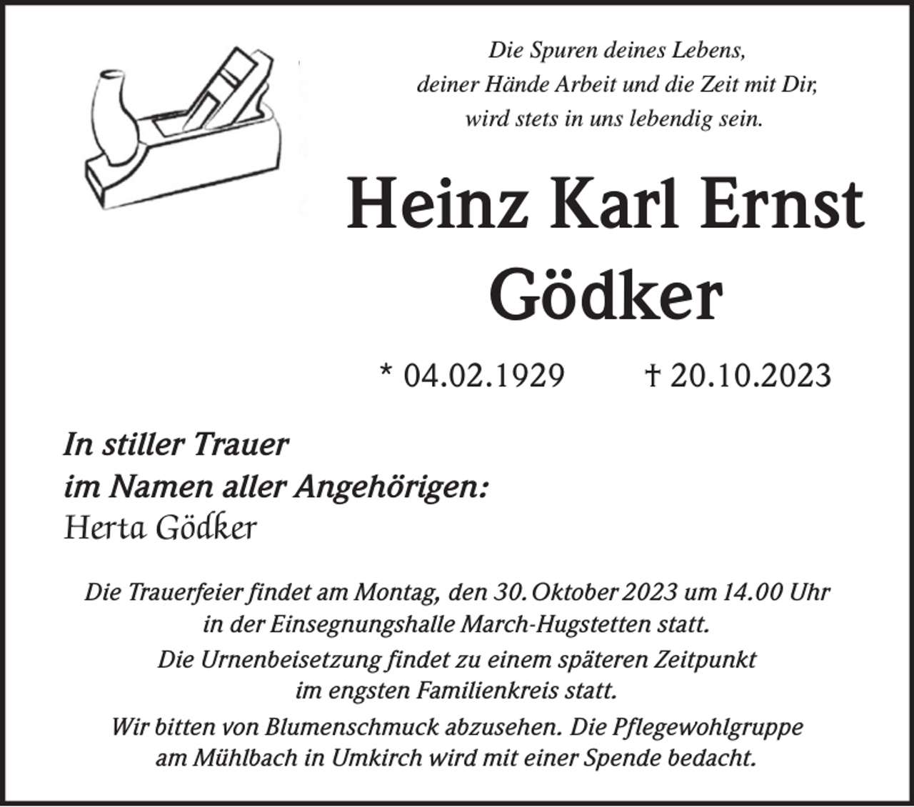 <p>Die Spuren deines Lebens,<br />deiner Hände Arbeit und die Zeit mit Dir,<br />wird stets in uns lebendig sein.</p><p>Heinz Karl Ernst<br />Gödker<br />* 04.02.1929</p><p>† 20.10.2023</p><p>In stiller Trauer<br />im Namen aller Angehörigen:<br />Herta Gödker<br />Die Trauerfeier findet am Montag, den 30. Oktober 2023 um 14.00 Uhr<br />Die Trauerfeierin<br />findet<br />Montag, den 30.10.2023<br />um 14:00 in der Einsegungshalle<br />Marchderam<br />Einsegnungshalle<br />March-Hugstetten<br />statt.<br />Hugstetten<br />satt.<br />Die Urnenbeisetzung findet<br />zu einem<br />späteren Zeitpunkt</p><p>im engsten<br />Familienkreis<br />Die Urnenbeisetzung findet<br />zu einem späteren<br />Zeitpunktstatt.<br />im engsten Familienkreis statt.<br />Wirvon<br />bitten<br />von Blumenschmuck<br />Die am<br />Pflegewohlgruppe<br />Wir bitten<br />Blumenschmuck<br />abzusehen. Dieabzusehen.<br />Pflegewohngruppe<br />Mühlbach in Umkirch wird<br />am Mühlbach in Umkirch<br />einer Spende bedacht.<br />mit einer wird<br />Spendemit<br />bedacht.</p>
