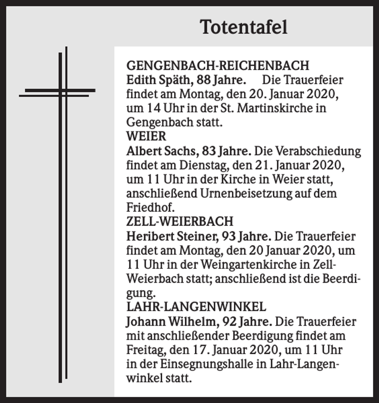 <p>Totentafel<br />GENGENBACH-REICHENBACH<br />Edith Späth, 88 Jahre. Die Trauerfeier<br />findet am Montag, den 20. Januar 2020,<br />um 14 Uhr in der St. Martinskirche in<br />Gengenbach statt.<br />WEIER<br />Albert Sachs, 83 Jahre. Die Verabschiedung<br />findet am Dienstag, den 21. Januar 2020,<br />um 11 Uhr in der Kirche in Weier statt,<br />anschließend Urnenbeisetzung auf dem<br />Friedhof.<br />ZELL-WEIERBACH<br />Heribert Steiner, 93 Jahre. Die Trauerfeier<br />findet am Montag, den 20 Januar 2020, um<br />11 Uhr in der Weingartenkirche in ZellWeierbach statt; anschließend ist die Beerdigung.<br />LAHR-LANGENWINKEL<br />Johann Wilhelm, 92 Jahre. Die Trauerfeier<br />mit anschließender Beerdigung findet am<br />Freitag, den 17. Januar 2020, um 11 Uhr<br />in der Einsegnungshalle in Lahr-Langenwinkel statt.</p>