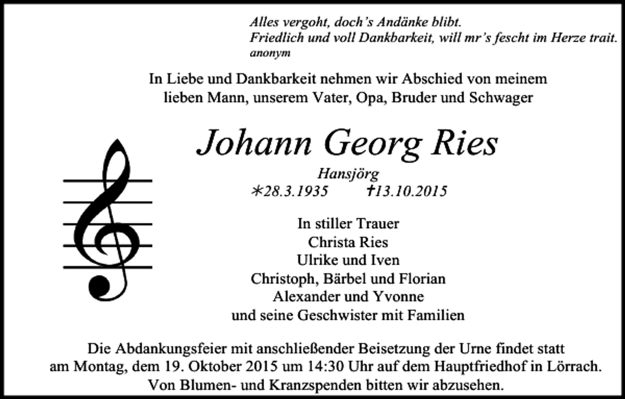 <p>Alles vergoht, doch’s Andänke blibt.<br />Friedlich und voll Dankbarkeit, will mr’s fescht im Herze trait.<br />anonym</p><p>In Liebe und Dankbarkeit nehmen wir Abschied von meinem<br />lieben Mann, unserem Vater, Opa, Bruder und Schwager</p><p>Johann Georg Ries<br />Hansjörg<br />!28.3.1935<br />"13.10.2015</p><p>In stiller Trauer<br />Christa Ries<br />Ulrike und Iven<br />Christoph, Bärbel und Florian<br />Alexander und Yvonne<br />und seine Geschwister mit Familien<br />Die Abdankungsfeier mit anschließender Beisetzung der Urne findet statt<br />am Montag, dem 19. Oktober 2015 um 14:30 Uhr auf dem Hauptfriedhof in Lörrach.<br />Von Blumen- und Kranzspenden bitten wir abzusehen.</p>
