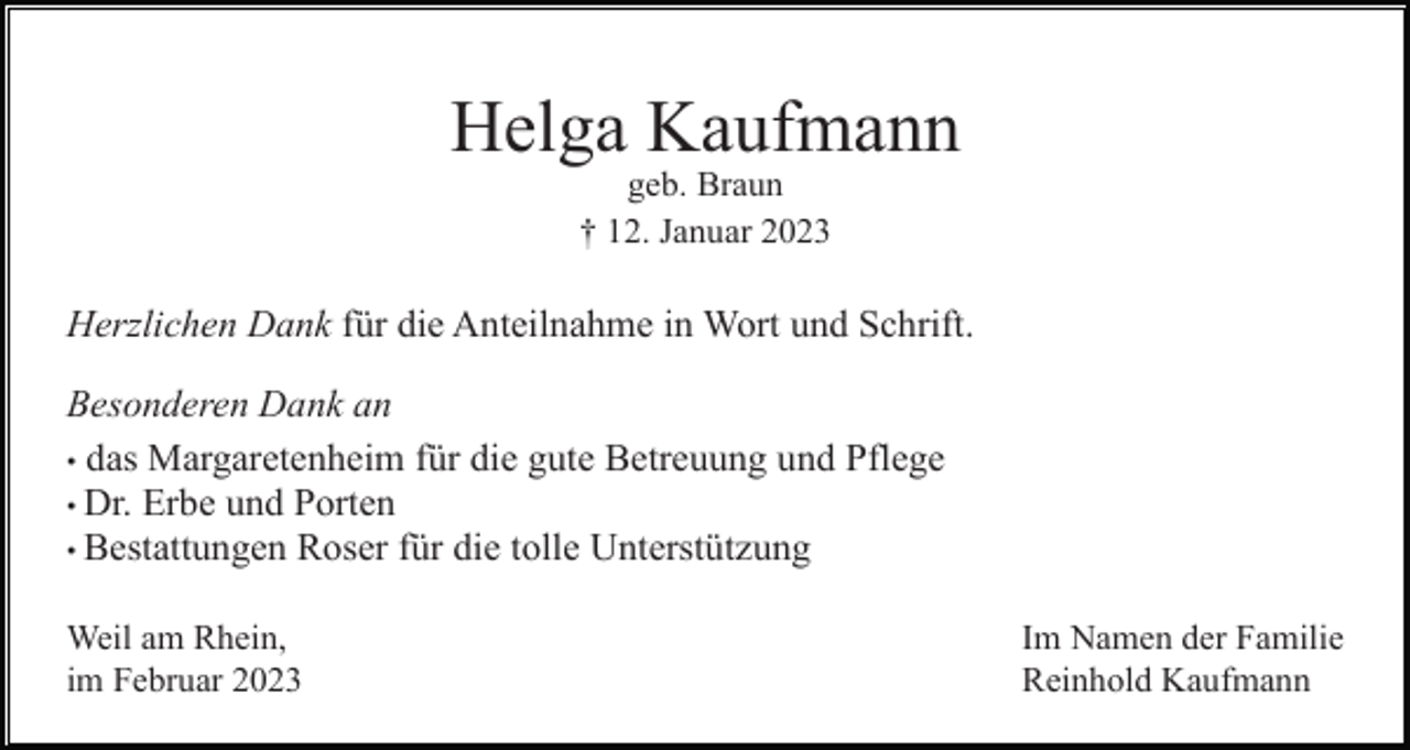 <p>Helga Kaufmann<br />geb. Braun<br />† 12. Januar 2023</p><p>Herzlichen Dank für die Anteilnahme in Wort und Schrift.<br />Besonderen Dank an<br />• das Margaretenheim für die gute Betreuung und Pflege<br />• Dr. Erbe und Porten<br />• Bestattungen Roser für die tolle Unterstützung<br />Weil am Rhein,<br />im Februar 2023</p><p>Im Namen der Familie<br />Reinhold Kaufmann</p>