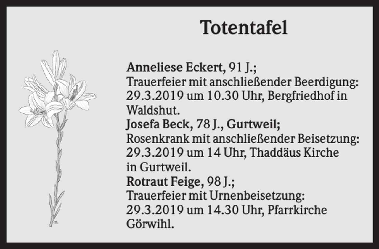 <p>Totentafel<br />Anneliese Eckert, 91 J.;<br />Trauerfeier mit anschließender Beerdigung:<br />29.3.2019 um 10.30 Uhr, Bergfriedhof in<br />Waldshut.<br />Josefa Beck, 78 J., Gurtweil;<br />Rosenkrank mit anschließender Beisetzung:<br />29.3.2019 um 14 Uhr, Thaddäus Kirche<br />in Gurtweil.<br />Rotraut Feige, 98 J.;<br />Trauerfeier mit Urnenbeisetzung:<br />29.3.2019 um 14.30 Uhr, Pfarrkirche<br />Görwihl.</p>