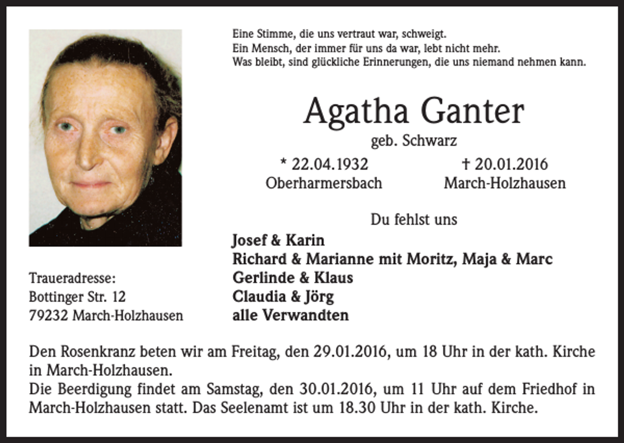 <p>Eine Stimme, die uns vertraut war, schweigt.<br />Ein Mensch, der immer für uns da war, lebt nicht mehr.<br />Was bleibt, sind glückliche Erinnerungen, die uns niemand nehmen kann.</p><p>Agatha Ganter</p><p>geb. Schwarz<br />* 22.04.1932<br />† 20.01.2016<br />Oberharmersbach<br />March-Holzhausen<br />Du fehlst uns</p><p>Traueradresse:<br />Bottinger Str. 12<br />79232 March-Holzhausen</p><p>Josef &amp; Karin<br />Richard &amp; Marianne mit Moritz, Maja &amp; Marc<br />Gerlinde &amp; Klaus<br />Claudia &amp; Jörg<br />alle Verwandten</p><p>Den Rosenkranz beten wir am Freitag, den 29.01.2016, um 18 Uhr in der kath. Kirche<br />in March-Holzhausen.<br />Die Beerdigung findet am Samstag, den 30.01.2016, um 11 Uhr auf dem Friedhof in<br />March-Holzhausen statt. Das Seelenamt ist um 18.30 Uhr in der kath. Kirche.</p>