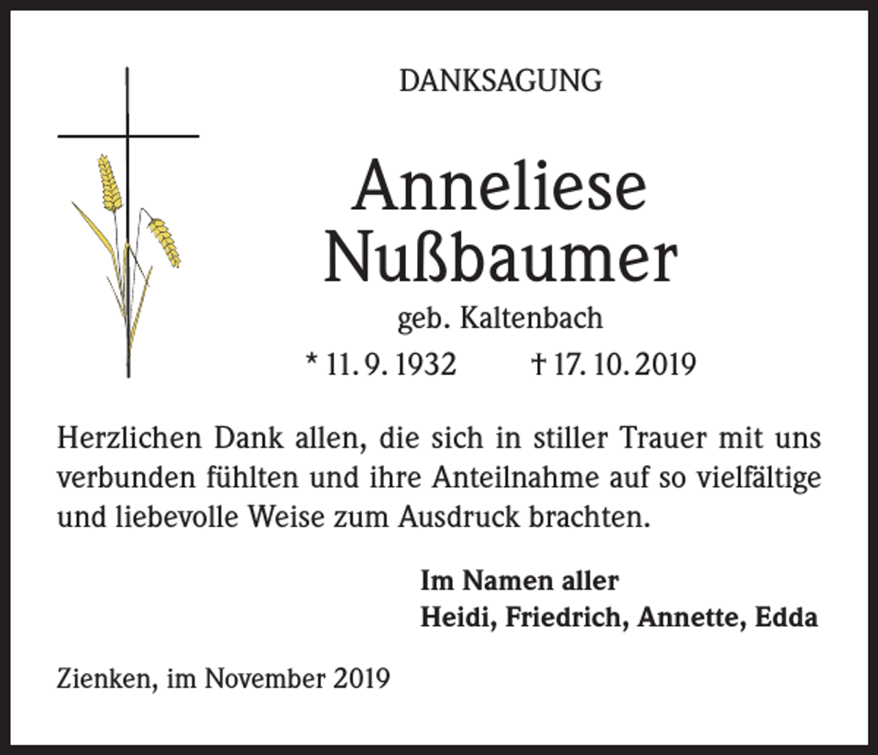 <p>DANKSAGUNG</p><p>Anneliese<br />Nußbaumer</p><p>geb. Kaltenbach<br />* 11. 9. 1932<br />† 17. 10. 2019<br />Herzlichen Dank allen, die sich in stiller Trauer mit uns<br />verbunden fühlten und ihre Anteilnahme auf so vielfältige<br />und liebevolle Weise zum Ausdruck brachten.<br />Im Namen aller<br />Heidi, Friedrich, Annette, Edda<br />Zienken, im November 2019</p>
