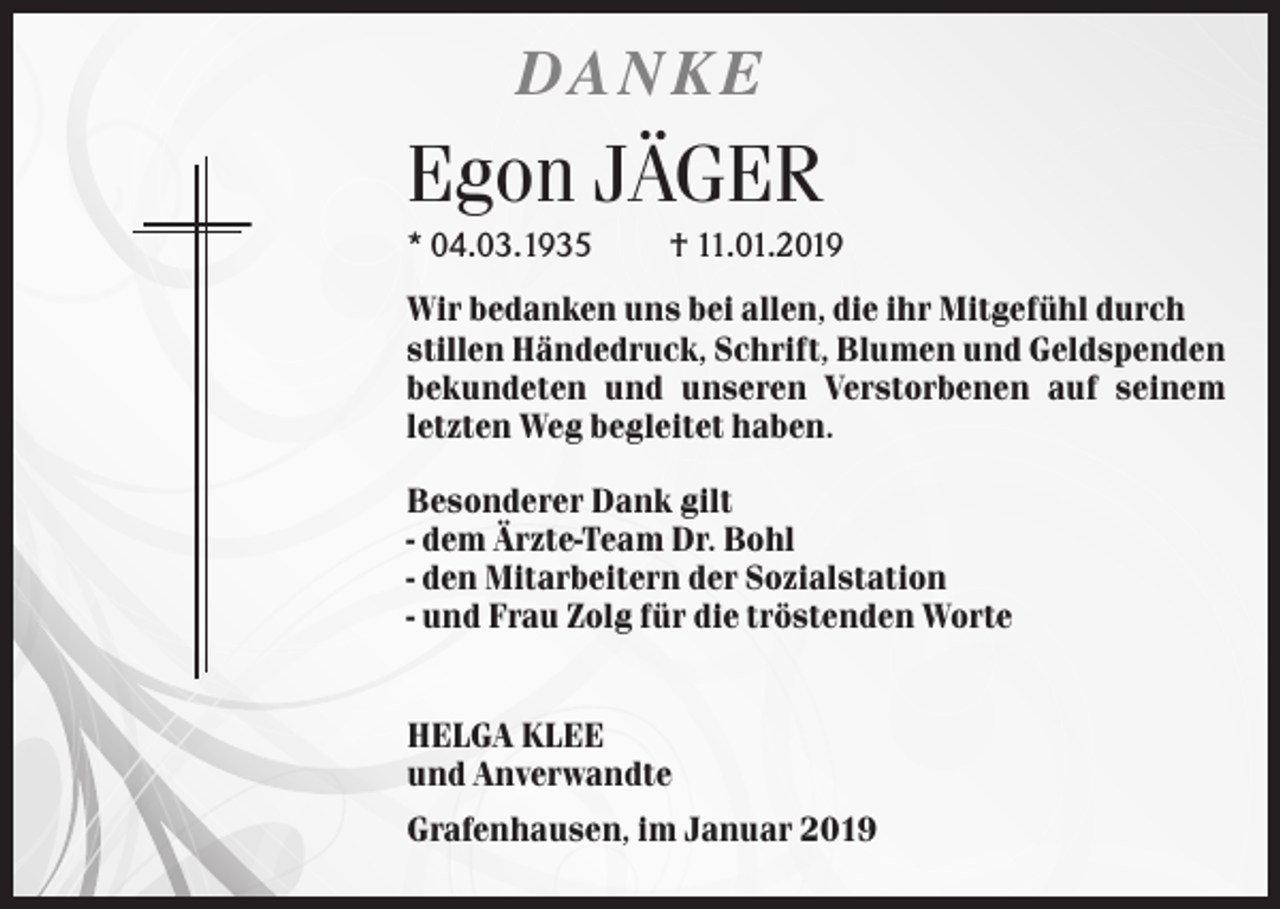 <p>DANKE</p><p>Egon JÄGER<br />* 04.03.1935</p><p>† 11.01.2019</p><p>Wir bedanken uns bei allen, die ihr Mitgefühl durch<br />stillen Händedruck, Schrift, Blumen und Geldspenden<br />bekundeten und unseren Verstorbenen auf seinem<br />letzten Weg begleitet haben.<br />Besonderer Dank gilt<br />- dem Ärzte-Team Dr. Bohl<br />- den Mitarbeitern der Sozialstation<br />- und Frau Zolg für die tröstenden Worte</p><p>HELGA KLEE<br />und Anverwandte<br />Grafenhausen, im Januar 2019</p>