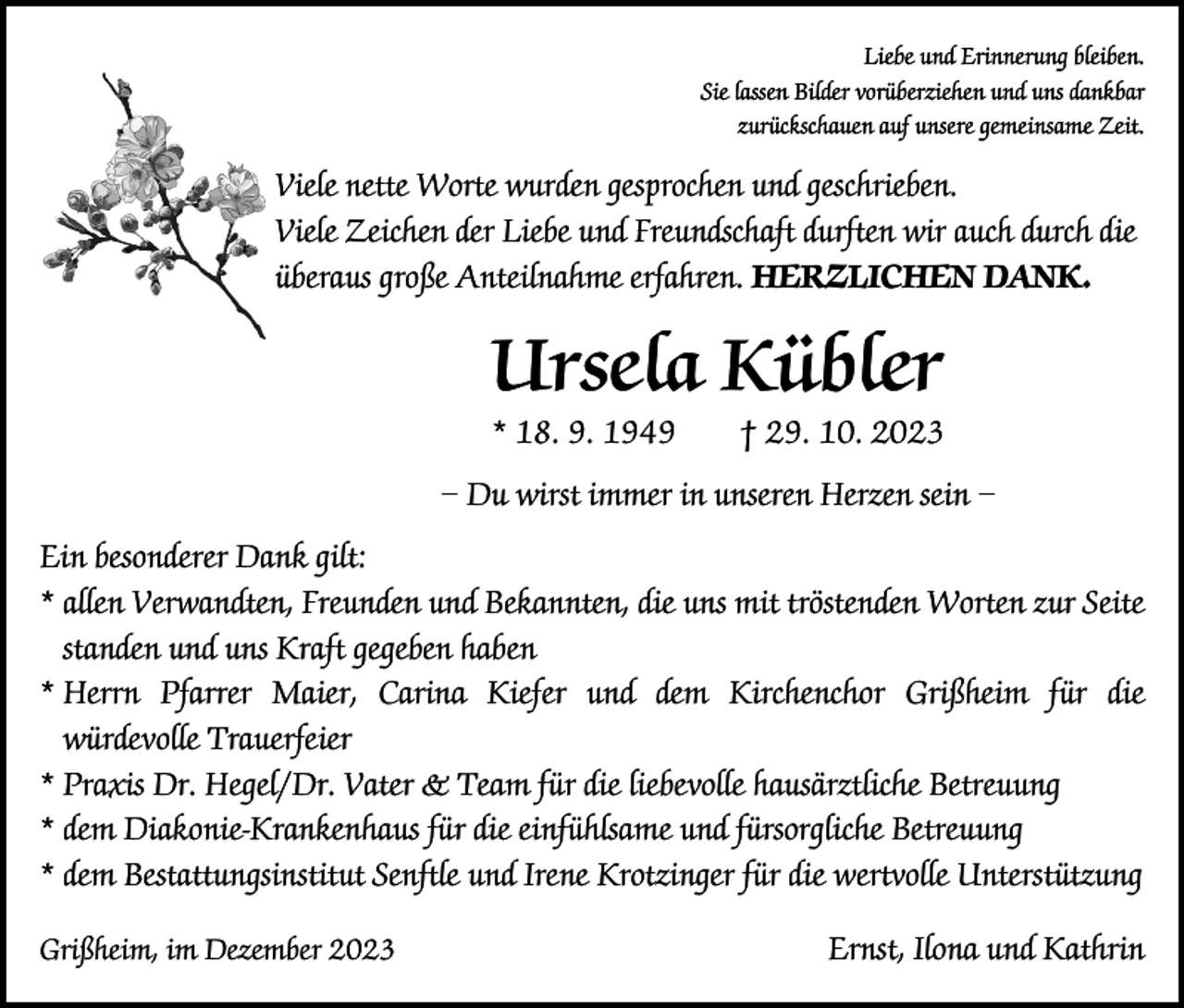 <p>Liebe und Erinnerung bleiben.<br />Sie lassen Bilder vorüberziehen und uns dankbar<br />zurückschauen auf unsere gemeinsame Zeit.</p><p>Viele nette Worte wurden gesprochen und geschrieben.<br />Viele Zeichen der Liebe und Freundschaft durften wir auch durch die<br />überaus große Anteilnahme erfahren. HERZLICHEN DANK.</p><p>Ursela Kübler<br />* 18. 9. 1949 † 29. 10. 2023</p><p>– Du wirst immer in unseren Herzen sein –<br />Ein besonderer Dank gilt:<br />* allen Verwandten, Freunden und Bekannten, die uns mit tröstenden Worten zur Seite<br />standen und uns Kraft gegeben haben<br />*<br />Herrn Pfarrer Maier, Carina Kiefer und dem Kirchenchor Grißheim für die<br />würdevolle Trauerfeier<br />* Praxis Dr. Hegel/Dr. Vater &amp; Team für die liebevolle hausärztliche Betreuung<br />* dem Diakonie-Krankenhaus für die einfühlsame und fürsorgliche Betreuung<br />* dem Bestattungsinstitut Senftle und Irene Krotzinger für die wertvolle Unterstützung<br />Grißheim, im Dezember 2023</p><p>Ernst, Ilona und Kathrin</p>
