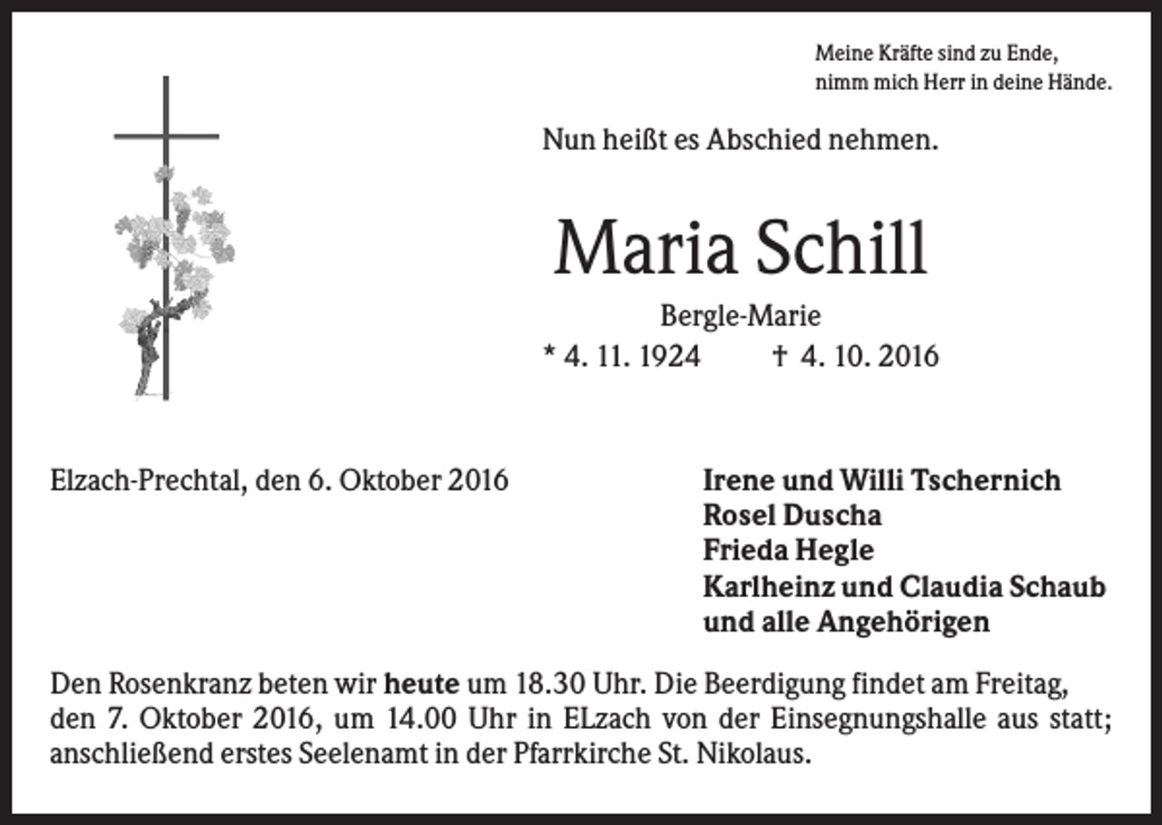 <p>Meine Kräfte sind zu Ende,<br />nimm mich Herr in deine Hände.</p><p>Nun heißt es Abschied nehmen.</p><p>Maria Schill<br />Bergle-Marie<br />* 4. 11. 1924<br />† 4. 10. 2016</p><p>Elzach-Prechtal, den 6. Oktober 2016</p><p>Irene und Willi Tschernich<br />Rosel Duscha<br />Frieda Hegle<br />Karlheinz und Claudia Schaub<br />und alle Angehörigen</p><p>Den Rosenkranz beten wir heute um 18.30 Uhr. Die Beerdigung findet am Freitag,<br />den 7. Oktober 2016, um 14.00 Uhr in ELzach von der Einsegnungshalle aus statt;<br />anschließend erstes Seelenamt in der Pfarrkirche St. Nikolaus.</p>