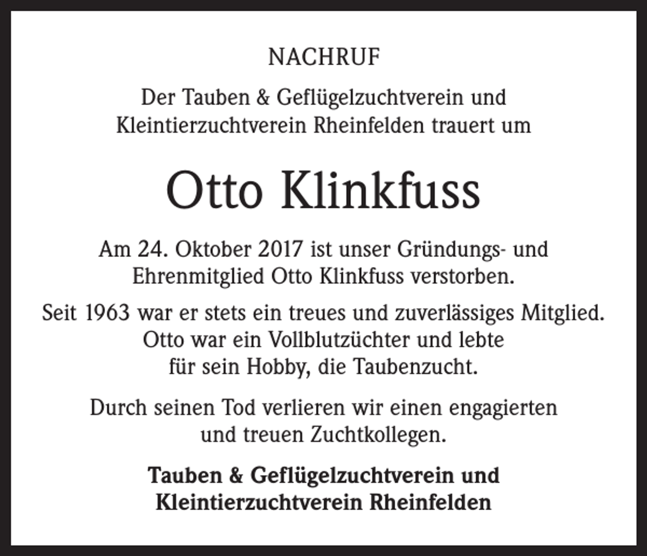 <p>NACHRUF<br />Der Tauben &amp; Geflügelzuchtverein und<br />Kleintierzuchtverein Rheinfelden trauert um</p><p>Otto Klinkfuss<br />Am 24. Oktober 2017 ist unser Gründungs- und<br />Ehrenmitglied Otto Klinkfuss verstorben.<br />Seit 1963 war er stets ein treues und zuverlässiges Mitglied.<br />Otto war ein Vollblutzüchter und lebte<br />für sein Hobby, die Taubenzucht.<br />Durch seinen Tod verlieren wir einen engagierten<br />und treuen Zuchtkollegen.<br />Tauben &amp; Geflügelzuchtverein und<br />Kleintierzuchtverein Rheinfelden</p>