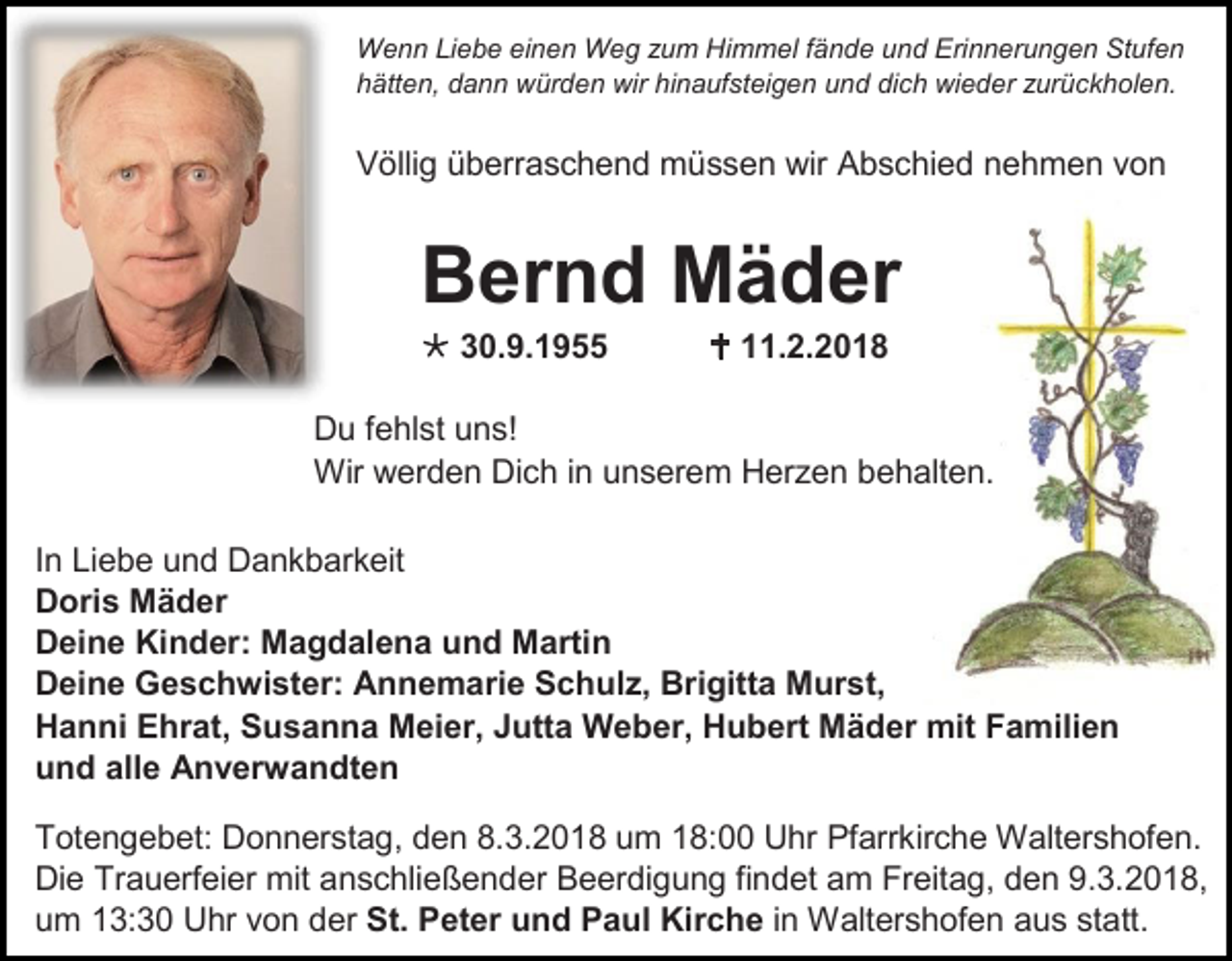 <p>Wenn Liebe einen Weg zum Himmel fände und Erinnerungen Stufen<br />hätten, dann würden wir hinaufsteigen und dich wieder zurückholen.</p><p>Völlig überraschend müssen wir Abschied nehmen von</p><p>Bernd Mäder<br /> 30.9.1955</p><p> 11.2.2018</p><p>Du fehlst uns!<br />Wir werden Dich in unserem Herzen behalten.<br />In Liebe und Dankbarkeit<br />Doris Mäder<br />Deine Kinder: Magdalena und Martin<br />Deine Geschwister: Annemarie Schulz, Brigitta Murst,<br />Hanni Ehrat, Susanna Meier, Jutta Weber, Hubert Mäder mit Familien<br />und alle Anverwandten<br />Totengebet: Donnerstag, den 8.3.2018 um 18:00 Uhr Pfarrkirche Waltershofen.<br />Die Trauerfeier mit anschließender Beerdigung findet am Freitag, den 9.3.2018,<br />um 13:30 Uhr von der St. Peter und Paul Kirche in Waltershofen aus statt.</p>