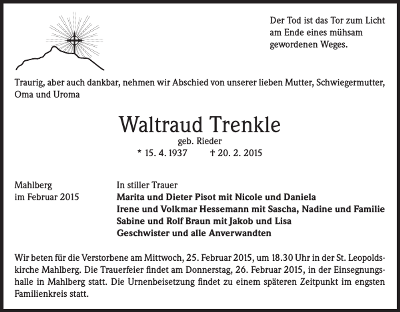 <p>Der Tod ist das Tor zum Licht<br />am Ende eines mühsam<br />gewordenen Weges.</p><p>Traurig, aber auch dankbar, nehmen wir Abschied von unserer lieben Mutter, Schwiegermutter,<br />Oma und Uroma</p><p>Waltraud<br />Trenkle<br />geb. Rieder<br />* 15. 4. 1937<br />Mahlberg<br />im Februar 2015</p><p>† 20. 2. 2015</p><p>In stiller Trauer<br />Marita und Dieter Pisot mit Nicole und Daniela<br />Irene und Volkmar Hessemann mit Sascha, Nadine und Familie<br />Sabine und Rolf Braun mit Jakob und Lisa<br />Geschwister und alle Anverwandten</p><p>Wir beten für die Verstorbene am Mittwoch, 25. Februar 2015, um 18.30 Uhr in der St. Leopoldskirche Mahlberg. Die Trauerfeier findet am Donnerstag, 26. Februar 2015, in der Einsegnungshalle in Mahlberg statt. Die Urnenbeisetzung findet zu einem späteren Zeitpunkt im engsten<br />Familienkreis statt.</p>