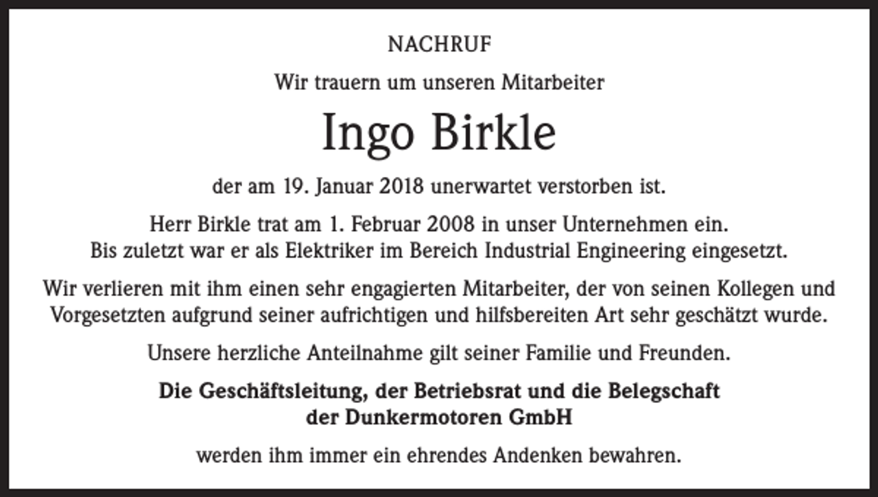 <p>NACHRUF<br />Wir trauern um unseren Mitarbeiter</p><p>Ingo Birkle<br />der am 19. Januar 2018 unerwartet verstorben ist.<br />Herr Birkle trat am 1. Februar 2008 in unser Unternehmen ein.<br />Bis zuletzt war er als Elektriker im Bereich Industrial Engineering eingesetzt.<br />Wir verlieren mit ihm einen sehr engagierten Mitarbeiter, der von seinen Kollegen und<br />Vorgesetzten aufgrund seiner aufrichtigen und hilfsbereiten Art sehr geschätzt wurde.<br />Unsere herzliche Anteilnahme gilt seiner Familie und Freunden.<br />Die Geschäftsleitung, der Betriebsrat und die Belegschaft<br />der Dunkermotoren GmbH<br />werden ihm immer ein ehrendes Andenken bewahren.</p>