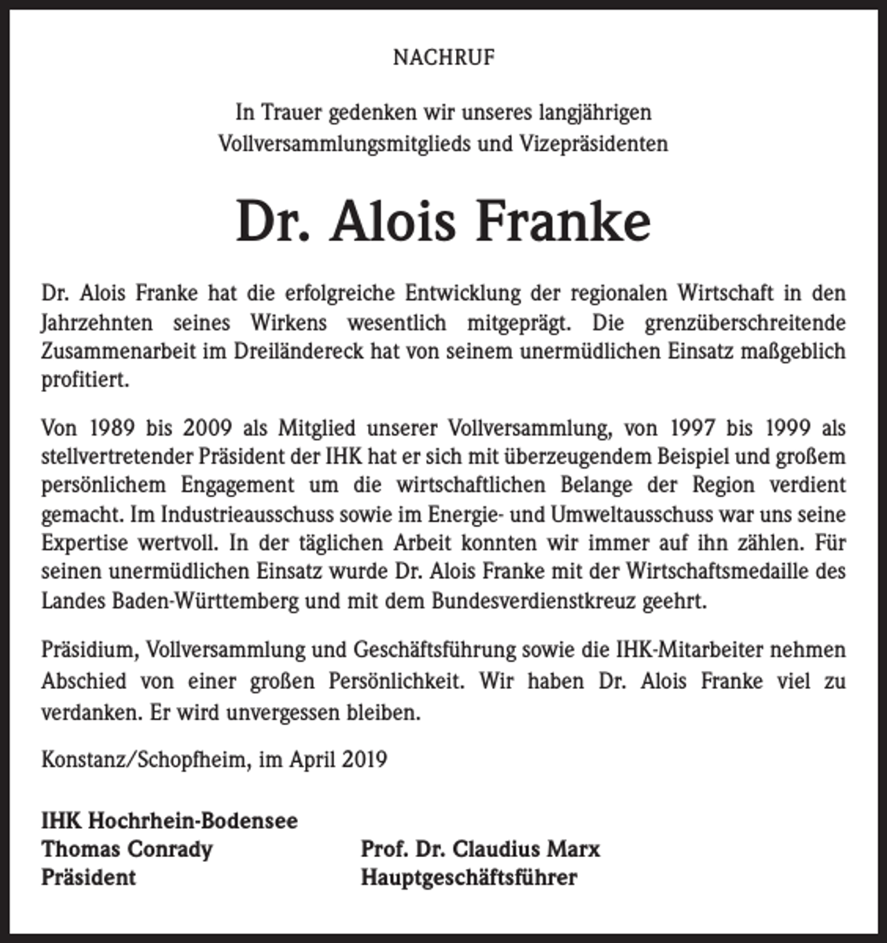 <p>NACHRUF</p><p>In Trauer gedenken wir unseres langjährigen<br />Vollversammlungsmitglieds und Vizepräsidenten</p><p>Dr. Alois Franke<br />Dr. Alois Franke hat die erfolgreiche Entwicklung der regionalen Wirtschaft in den<br />Jahrzehnten seines Wirkens wesentlich mitgeprägt. Die grenzüberschreitende<br />Zusammenarbeit im Dreiländereck hat von seinem unermüdlichen Einsatz maßgeblich<br />profitiert.<br />Von 1989 bis 2009 als Mitglied unserer Vollversammlung, von 1997 bis 1999 als<br />stellvertretender Präsident der IHK hat er sich mit überzeugendem Beispiel und großem<br />persönlichem Engagement um die wirtschaftlichen Belange der Region verdient<br />gemacht. Im Industrieausschuss sowie im Energie- und Umweltausschuss war uns seine<br />Expertise wertvoll. In der täglichen Arbeit konnten wir immer auf ihn zählen. Für<br />seinen unermüdlichen Einsatz wurde Dr. Alois Franke mit der Wirtschaftsmedaille des<br />Landes Baden-Württemberg und mit dem Bundesverdienstkreuz geehrt.<br />Präsidium, Vollversammlung und Geschäftsführung sowie die IHK-Mitarbeiter nehmen<br />Abschied von einer großen Persönlichkeit. Wir haben Dr. Alois Franke viel zu<br />verdanken. Er wird unvergessen bleiben.<br />Konstanz/Schopfheim, im April 2019<br />IHK Hochrhein-Bodensee<br />Thomas Conrady<br />Präsident</p><p>Prof. Dr. Claudius Marx<br />Hauptgeschäftsführer</p>