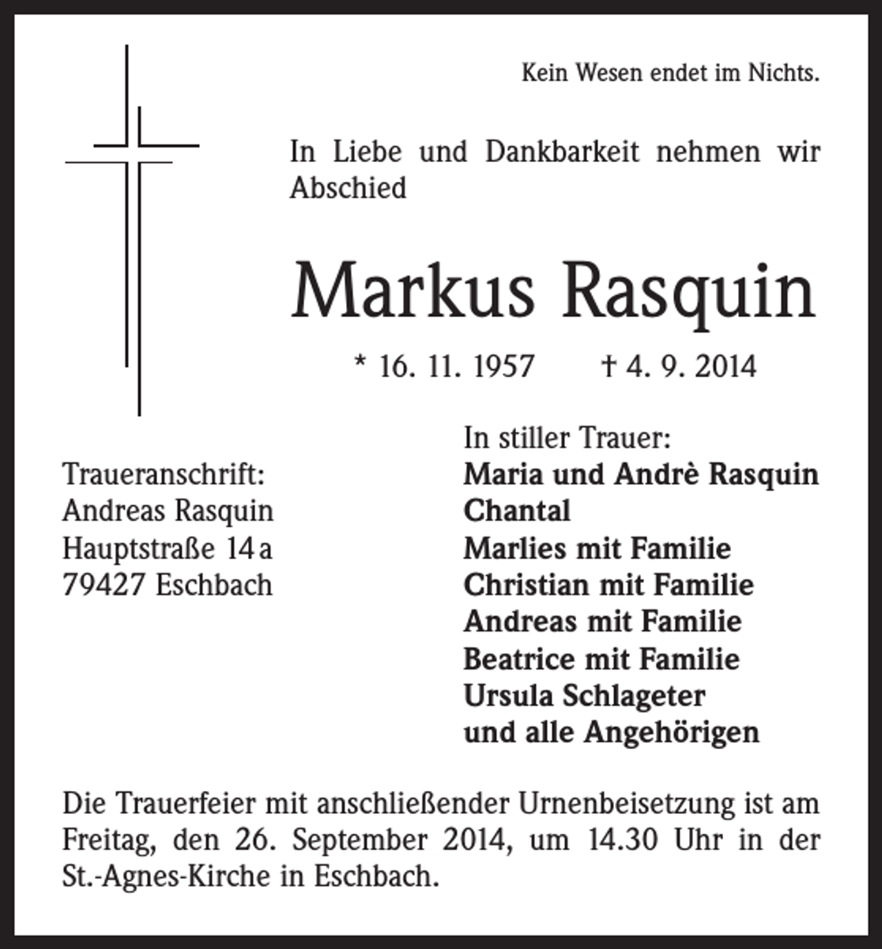 <p>Kein Wesen endet im Nichts.</p><p>In Liebe und Dankbarkeit nehmen wir<br />Abschied</p><p>Markus Rasquin<br />* 16. 11. 1957 † 4. 9. 2014</p><p>In stiller Trauer:<br />Traueranschrift:<br />Maria und Andrè Rasquin<br />Andreas Rasquin<br />Chantal<br />Hauptstraße 14 a<br />Marlies mit Familie<br />79427 Eschbach Christian mit Familie<br />Andreas mit Familie<br />Beatrice mit Familie<br />Ursula Schlageter<br />und alle Angehörigen<br />Die Trauerfeier mit anschließender Urnenbeisetzung ist am<br />Freitag, den 26. September 2014, um 14.30 Uhr in der<br />St.-Agnes-Kirche in Eschbach.</p>