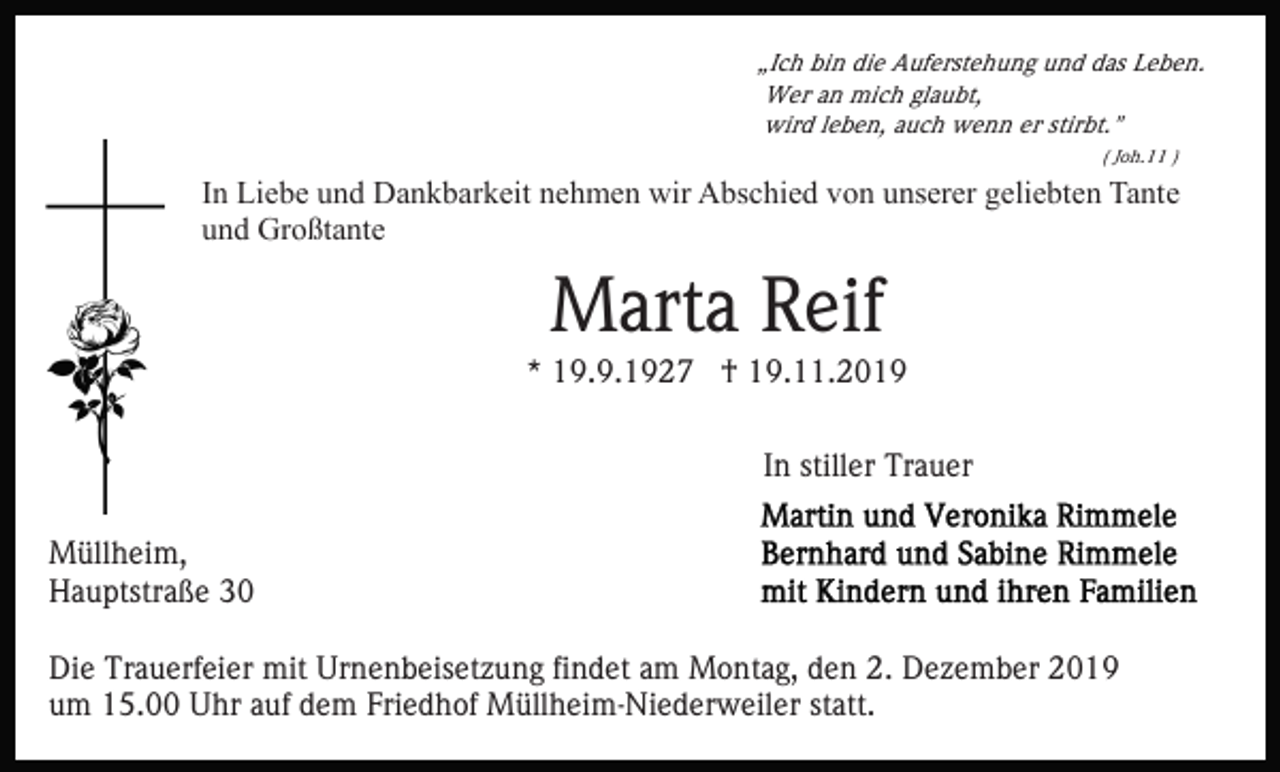 <p>„Ich bin die Auferstehung und das Leben.<br />Wer an mich glaubt,<br />wird leben, auch wenn er stirbt."<br />( Joh.11 )</p><p>In Liebe und Dankbarkeit nehmen wir Abschied von unserer geliebten Tante<br />und Großtante</p><p>Marta Reif<br />* 19.9.1927 † 19.11.2019<br />In stiller Trauer<br />Müllheim,<br />Hauptstraße 30<br />Die Trauerfeier mit Urnenbeisetzung findet am Montag, den 2. Dezember 2019<br />um 15.00 Uhr auf dem Friedhof Müllheim-Niederweiler statt.</p>