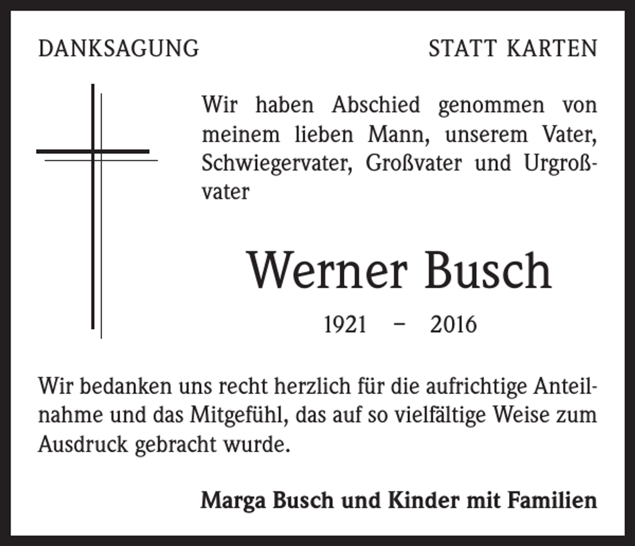 <p>DANKSAGUNG</p><p>STATT KARTEN</p><p>Wir haben Abschied genommen von<br />­meinem lieben Mann, unserem Vater,<br />Schwiegervater, Großvater und Urgroß­<br />vater</p><p>Werner Busch<br />1921 – 2016<br />Wir bedanken uns recht herzlich für die aufrichtige Anteil­<br />nahme und das Mitgefühl, das auf so vielfältige Weise zum<br />Ausdruck gebracht wurde.<br />Marga Busch und Kinder mit Familien</p>