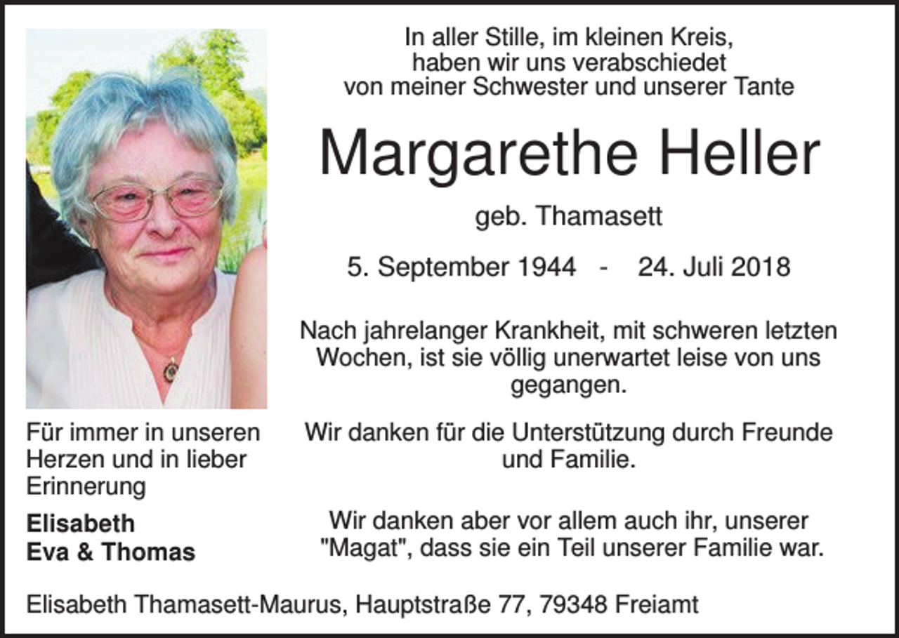 <p>In aller Stille, im kleinen Kreis,<br />haben wir uns verabschiedet<br />von meiner Schwester und unserer Tante</p><p>Margarethe Heller<br />geb. Thamasett<br />5. September 1944 -</p><p>24. Juli 2018</p><p>Nach jahrelanger Krankheit, mit schweren letzten<br />Wochen, ist sie völlig unerwartet leise von uns<br />gegangen.<br />Für immer in unseren<br />Herzen und in lieber<br />Erinnerung<br />Elisabeth<br />Eva &amp; Thomas</p><p>Wir danken für die Unterstützung durch Freunde<br />und Familie.<br />Wir danken aber vor allem auch ihr, unserer<br />"Magat", dass sie ein Teil unserer Familie war.</p><p>Elisabeth Thamasett-Maurus, Hauptstraße 77, 79348 Freiamt</p>